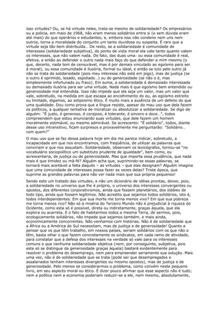isso virtudes? Ou, se há virtude neles, trata-se mesmo de solidariedade? Os empresários
ou a polícia, em maio de 1968, não eram menos solidários entre si (e sem dúvida eram
até mais) do que operários e estudantes, e, embora isso não condene nem uns nem
outros, torna a moralidade do conjunto um tanto duvidosa ou suspeita. É raro que a
virtude seja tão bem distribuída… De resto, se a solidariedade é comunidade de
interesses (solidariedade subjetiva), do ponto de vista moral ela vale tanto quanto valem
os interesses, que não valem nada. De fato, das duas uma: ou essa comunidade é real,
efetiva, e então ao defender o outro nada mais faço do que defender a mim mesmo (o
que, decerto, nada tem de censurável, mas é por demais vinculado ao egoísmo para ser
à moral); ou essa comunidade é ilusória, formal ou ideal, e então se luto pelo outro já
não se trata de solidariedade (pois meu interesse não está em jogo), mas de justiça (se
o outro é oprimido, lesado, espoliado…) ou de generosidade (se não o é, mas
simplesmente infortunado ou fraco). Em suma, a solidariedade é demasiado interessada
ou demasiado ilusória para ser uma virtude. Nada mais é que egoísmo bem entendido ou
generosidade mal entendida. Isso não impede que ela seja um valor, mas um valor que
vale, sobretudo, na medida em que escapa ao encolhimento do eu, ao egoísmo estreito
ou limitado, digamos, ao solipsismo ético. É muito mais a ausência de um defeito do que
uma qualidade. Dou como prova que a língua resiste, apesar do mau uso que dela fazem
os políticos, a qualquer tentativa de moralizar ou absolutizar a solidariedade. Se digo de
alguém: “É justo, é generoso, é corajoso, é tolerante, é sincero e doce…”, todos
compreendem que estou enunciando suas virtudes, que dele fazem um homem
moralmente estimável, ou mesmo admirável. Se acrescento: “É solidário”, todos, diante
desse uso intransitivo, ficam surpresos e provavelmente me perguntarão: “Solidário…
com quem?”
O mau uso que se faz dessa palavra hoje em dia me parece indicar, sobretudo, a
incapacidade em que nos encontramos, com freqüência, de utilizar as palavras que
conviriam e que nos assustam. Solidariedade, observam os lexicógrafos, tornou-se “no
vocabulário sociopolítico um substituto prudente de igualdade”, bem como, eu
acrescentaria, de justiça ou de generosidade. Mas que importa essa prudência, que nada
mais é que timidez ou má-fé? Alguém acha que, suprimindo-se essas palavras, se
tornará mais aceitável a falta daquilo – as virtudes – que elas designam? Alguém imagina
que uma comunidade de interesses possa fazer as vezes delas? Triste época, que
suprime as grandes palavras para não ver nada mais que sua própria pequenez!
Sendo este um tratado das virtudes, e não um dicionário de idéias prontas, deixei, pois,
a solidariedade no universo que lhe é próprio, o universo dos interesses convergentes ou
opostos, dos diferentes corporativismos, ainda que fossem planetários, dos lobbies de
todo tipo, ainda que fossem legítimos. Não acredito que sejamos todos solidários, isto é,
todos interdependentes. Em que sua morte me torna menos vivo? Em que sua pobreza
me torna menos rico? Não só a miséria do Terceiro Mundo não é prejudicial à riqueza do
Ocidente, como esta só é possível, direta ou indiretamente, graças àquela, que ela
explora ou acarreta. E o fato de habitarmos todos a mesma Terra, de sermos, pois,
ecologicamente solidários, não impede que sejamos também, e mais ainda,
economicamente concorrentes. Não venhamos com histórias. Não é de solidariedade que
a África ou a América do Sul necessitam, mas de justiça e de generosidade! Quanto a
pensar que os que têm trabalho, em nossos países, seriam solidários com os que não o
têm, basta olhar o que fazem concretamente os sindicatos, em cada ramo de atividade,
para constatar que a defesa dos interesses na verdade só vale para os interesses
comuns e que nenhuma solidariedade objetiva (nem, por conseguinte, subjetiva, pois
esta só se distingue da generosidade graças àquela) bastará evidentemente para
resolver o problema do desemprego, nem para empreender seriamente sua solução. Mais
uma vez, não é de solidariedade que se trata (pode ser que desempregados e
assalariados tenham interesses divergentes ou mesmo opostos), mas de justiça e de
generosidade. Pelo menos se considerarmos o problema, como convém neste pequeno
livro, em seu aspecto moral ou ético. É dizer pouco afirmar que esse aspecto não é tudo;
nem a política nem a economia poderiam reduzir-se a ele, nem mesmo, absolutamente,
 