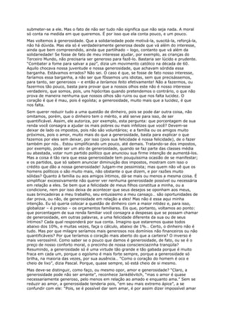 submeter-se a ele. Mas o fato de não ser tudo não significa que não seja nada. A moral
só conta na medida em que queremos. É por isso que ela conta pouco, e um pouco.
Mas voltemos à generosidade. Que a solidariedade pode motivá-la, suscitá-la, reforçá-la,
não há dúvida. Mas ela só é verdadeiramente generosa desde que vá além do interesse,
ainda que bem compreendido, ainda que partilhado – logo, contanto que vá além da
solidariedade! Se fosse de fato de meu interesse ajudar, por exemplo, as crianças do
Terceiro Mundo, não precisaria ser generoso para fazê-lo. Bastaria ser lúcido e prudente.
“Combater a fome para salvar a paz”, dizia um movimento católico na década de 60.
Aquilo chocava nossa juventude e nossa generosidade, que achavam sórdida essa
barganha. Estávamos errados? Não sei. O caso é que, se fosse de fato nosso interesse,
faríamos essa barganha, a não ser que fôssemos uns idiotas, sem que precisássemos,
para tanto, ser generosos – e então a teríamos feito efetivamente! Não a fazermos, ou
fazermos tão pouco, basta para provar que a nossos olhos este não é nosso interesse
verdadeiro, que somos, pois, uns hipócritas quando pretendemos o contrário, o que não
prova de maneira nenhuma que nossos olhos são ruins ou que nos falta lucidez. O
coração é que é mau, pois é egoísta; a generosidade, muito mais que a lucidez, é que
nos falta.
Sem querer reduzir tudo a uma questão de dinheiro, pois se pode dar outra coisa, não
omitamos, porém, que o dinheiro tem o mérito, e até serve para isso, de ser
quantificável. Assim, ele autoriza, por exemplo, esta pergunta: que porcentagem de sua
renda você consagra a ajudar os mais pobres ou mais infelizes que você? Devem-se
deixar de lado os impostos, pois não são voluntários; e a família ou os amigos muito
próximos, pois o amor, muito mais do que a generosidade, basta para explicar o que
fazemos por eles sem deixar, por isso (pois sua felicidade é nossa felicidade), de o fazer
também por nós… Estou simplificando um pouco, até demais. Tratando-se dos impostos,
por exemplo, pode ser um ato de generosidade, quando se faz parte das classes média
ou abastada, votar num partido político que anunciou sua firme intenção de aumentá-los.
Mas a coisa é tão rara que essa generosidade tem pouquíssima ocasião de se manifestar;
e os partidos, que só sabem anunciar diminuição dos impostos, mostram com isso o
crédito que dão a nossa generosidade! Julgam-me pessimista; mas quem não vê que os
homens políticos o são muito mais, não obstante o que dizem, e por razões muito
sólidas? Quanto à família ou aos amigos íntimos, dá-se mais ou menos a mesma coisa. É
simplificar excessivamente não querer ver nenhuma generosidade possível ou necessária
em relação a eles. Se bem que a felicidade de meus filhos constitua a minha, ou a
condicione, nem por isso deixa de acontecer que seus desejos se oponham aos meus,
suas brincadeiras a meu trabalho, seu entusiasmo a meu cansaço… são oportunidades de
dar prova, ou não, de generosidade em relação a eles! Mas não é essa aqui minha
intenção. Eu só queria colocar a questão de dinheiro com a maior nitidez e, para isso,
globalizar – é preciso – os orçamentos familiares. Eis que, portanto, voltamos ao ponto:
que porcentagem de sua renda familiar você consagra a despesas que se possam chamar
de generosidade, em outras palavras, a uma felicidade diferente da sua ou de seus
íntimos? Cada qual responderá por sua conta. Imagino que estaremos quase todos
abaixo dos 10%, e muitas vezes, faça o cálculo, abaixo de 1%… Certo, o dinheiro não é
tudo. Mas por que milagre seríamos mais generosos nos domínios não financeiros ou não
quantificáveis? Por que teríamos o coração mais aberto do que a carteira? O inverso é
mais verossímil. Como saber se o pouco que damos é generosidade, de fato, ou se é o
preço de nosso conforto moral, o precinho de nossa conscienciazinha tranqüila?
Resumindo, a generosidade só é uma virtude tão grande e tão gabada porque é muito
fraca em cada um, porque o egoísmo é mais forte sempre, porque a generosidade só
brilha, na maioria das vezes, por sua ausência… “Como o coração do homem é oco e
cheio de lixo”, dizia Pascal. Porque, quase sempre, só está cheio de si mesmo.
Mas deve-se distinguir, como faço, ou mesmo opor, amor e generosidade? “Claro, a
generosidade pode não ser amante”, reconhece Jankélévitch, “mas o amor é quase
necessariamente generoso, pelo menos em relação ao amado e enquanto ama.” Sem se
reduzir ao amor, a generosidade tenderia pois, “em seu mais extremo ápice”, a se
confundir com ele: “Pois, se é possível dar sem amar, é por assim dizer impossível amar
 