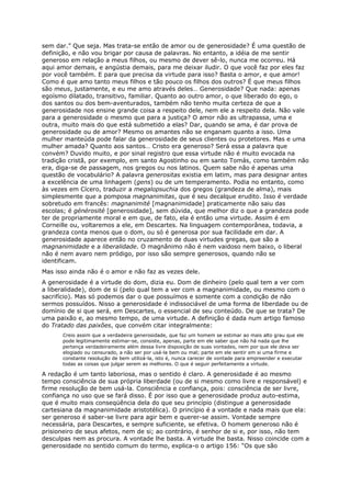 sem dar.” Que seja. Mas trata-se então de amor ou de generosidade? É uma questão de
definição, e não vou brigar por causa de palavras. No entanto, a idéia de me sentir
generoso em relação a meus filhos, ou mesmo de dever sê-lo, nunca me ocorreu. Há
aqui amor demais, e angústia demais, para me deixar iludir. O que você faz por eles faz
por você também. E para que precisa da virtude para isso? Basta o amor, e que amor!
Como é que amo tanto meus filhos e tão pouco os filhos dos outros? É que meus filhos
são meus, justamente, e eu me amo através deles… Generosidade? Que nada: apenas
egoísmo dilatado, transitivo, familiar. Quanto ao outro amor, o que liberado do ego, o
dos santos ou dos bem-aventurados, também não tenho muita certeza de que a
generosidade nos ensine grande coisa a respeito dele, nem ele a respeito dela. Não vale
para a generosidade o mesmo que para a justiça? O amor não as ultrapassa, uma e
outra, muito mais do que está submetido a elas? Dar, quando se ama, é dar prova de
generosidade ou de amor? Mesmo os amantes não se enganam quanto a isso. Uma
mulher manteúda pode falar da generosidade de seus clientes ou protetores. Mas e uma
mulher amada? Quanto aos santos… Cristo era generoso? Será essa a palavra que
convém? Duvido muito, e por sinal registro que essa virtude não é muito evocada na
tradição cristã, por exemplo, em santo Agostinho ou em santo Tomás, como também não
era, diga-se de passagem, nos gregos ou nos latinos. Quem sabe não é apenas uma
questão de vocabulário? A palavra generositas existia em latim, mas para designar antes
a excelência de uma linhagem (gens) ou de um temperamento. Podia no entanto, como
às vezes em Cícero, traduzir a megalopsuchia dos gregos (grandeza de alma), mais
simplesmente que a pomposa magnanimitas, que é seu decalque erudito. Isso é verdade
sobretudo em francês: magnanimité [magnanimidade] praticamente não saiu das
escolas; é générosité [generosidade], sem dúvida, que melhor diz o que a grandeza pode
ter de propriamente moral e em que, de fato, ela é então uma virtude. Assim é em
Corneille ou, voltaremos a ele, em Descartes. Na linguagem contemporânea, todavia, a
grandeza conta menos que o dom, ou só é generosa por sua facilidade em dar. A
generosidade aparece então no cruzamento de duas virtudes gregas, que são a
magnanimidade e a liberalidade. O magnânimo não é nem vaidoso nem baixo, o liberal
não é nem avaro nem pródigo, por isso são sempre generosos, quando não se
identificam.
Mas isso ainda não é o amor e não faz as vezes dele.
A generosidade é a virtude do dom, dizia eu. Dom de dinheiro (pelo qual tem a ver com
a liberalidade), dom de si (pelo qual tem a ver com a magnanimidade, ou mesmo com o
sacrifício). Mas só podemos dar o que possuímos e somente com a condição de não
sermos possuídos. Nisso a generosidade é indissociável de uma forma de liberdade ou de
domínio de si que será, em Descartes, o essencial de seu conteúdo. De que se trata? De
uma paixão e, ao mesmo tempo, de uma virtude. A definição é dada num artigo famoso
do Tratado das paixões, que convém citar integralmente:
      Creio assim que a verdadeira generosidade, que faz um homem se estimar ao mais alto grau que ele
      pode legitimamente estimar-se, consiste, apenas, parte em ele saber que não há nada que lhe
      pertença verdadeiramente além dessa livre disposição de suas vontades, nem por que ele deva ser
      elogiado ou censurado, a não ser por usá-la bem ou mal; parte em ele sentir em si uma firme e
      constante resolução de bem utilizá-la, isto é, nunca carecer de vontade para empreender e executar
      todas as coisas que julgar serem as melhores. O que é seguir perfeitamente a virtude.

A redação é um tanto laboriosa, mas o sentido é claro. A generosidade é ao mesmo
tempo consciência de sua própria liberdade (ou de si mesmo como livre e responsável) e
firme resolução de bem usá-la. Consciência e confiança, pois: consciência de ser livre,
confiança no uso que se fará disso. É por isso que a generosidade produz auto-estima,
que é muito mais conseqüência dela do que seu princípio (distingue a generosidade
cartesiana da magnanimidade aristotélica). O princípio é a vontade e nada mais que ela:
ser generoso é saber-se livre para agir bem e querer-se assim. Vontade sempre
necessária, para Descartes, e sempre suficiente, se efetiva. O homem generoso não é
prisioneiro de seus afetos, nem de si; ao contrário, é senhor de si e, por isso, não tem
desculpas nem as procura. A vontade lhe basta. A virtude lhe basta. Nisso coincide com a
generosidade no sentido comum do termo, explica-o o artigo 156: “Os que são
 