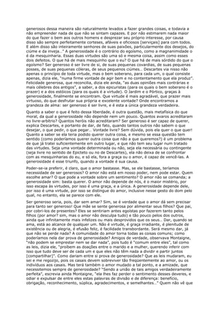 generosos dessa maneira são naturalmente levados a fazer grandes coisas, e todavia a
não empreender nada de que não se sintam capazes. E por não estimarem nada maior
do que fazer o bem aos outros homens e desprezar seu próprio interesse, por causa
disso são sempre perfeitamente corteses, afáveis e oficiosos [serviçais] para com todos.
E além disso são inteiramente senhores de suas paixões, particularmente dos desejos, do
ciúme e da inveja…” A generosidade é o contrário do egoísmo, como a magnanimidade o
é da mesquinharia. Essas duas virtudes são uma só e mesma coisa, assim como esses
dois defeitos. O que há de mais mesquinho que o eu? O que há de mais sórdido do que o
egoísmo? Ser generoso é ser livre de si, de suas pequenas covardias, de suas pequenas
posses, de suas pequenas cóleras, de seus pequenos ciúmes… Descartes via nisso não
apenas o princípio de toda virtude, mas o bem soberano, para cada um, o qual consiste
apenas, dizia ele, “numa firme vontade de agir bem e no contentamento que ela produz”.
Felicidade generosa, que reconcilia, dizia ele ainda, “as duas opiniões mais contrárias e
mais célebres dos antigos”, a saber, a dos epicuristas (para os quais o bem soberano é o
prazer) e a dos estóicos (para os quais é a virtude). O Jardim e o Pórtico, graças à
generosidade, finalmente se encontram. Que virtude é mais agradável, que prazer mais
virtuoso, do que desfrutar sua própria e excelente vontade? Onde encontramos a
grandeza de alma: ser generoso é ser livre, e é esta a única grandeza verdadeira.
Quanto a saber o que é feito dessa liberdade, é outra questão, mais metafísica do que
moral, da qual a generosidade não depende nem um pouco. Quantos avaros acreditaram
no livre-arbítrio? Quantos heróis não acreditaram? Ser generoso é ser capaz de querer,
explica Descartes, e portanto de dar, de fato, quando tantos outros não sabem o que
desejar, o que pedir, o que pegar… Vontade livre? Sem dúvida, pois ela quer o que quer!
Quanto a saber se ela teria podido querer outra coisa, e mesmo se essa questão tem
sentido (como poderíamos querer outra coisa que não a que queremos?) é um problema
de que já tratei suficientemente em outro lugar, e que não tem seu lugar num tratado
das virtudes. Seja uma vontade determinada ou não, seja ela necessária ou contingente
(seja livre no sentido de Epicteto ou no de Descartes), ela não deixa de se confrontar
com as mesquinharias do eu, e só ela, fora a graça ou o amor, é capaz de vencê-las. A
generosidade é esse triunfo, quando a vontade é sua causa.
Poder-se-ia preferir, é claro, que o amor bastasse. Mas, se ele bastasse, teríamos
necessidade de ser generosos? O amor não está em nosso poder, nem pode estar. Quem
escolhe amar? O que pode a vontade sobre um sentimento? O amor não se comanda; a
generosidade sim: basta querer. O amor não depende de nós, é o maior mistério, por
isso escapa às virtudes, por isso é uma graça, e a única. A generosidade depende dele,
por isso é uma virtude, por isso se distingue do amor, inclusive nesse gesto do dom pelo
qual, no entanto, ela se parece com ele.
Ser generoso seria, pois, dar sem amar? Sim, se é verdade que o amor dá sem precisar
para tanto ser generoso! Que mãe se sente generosa por alimentar seus filhos? Que pai,
por cobri-los de presentes? Eles se sentiriam antes egoístas por fazerem tanto pelos
filhos (por amor? sim, mas o amor não desculpa tudo) e tão pouco pelos dos outros,
ainda que infinitamente mais infelizes ou mais desprovidos que os seus… Dar, quando se
ama, está ao alcance de qualquer um. Não é virtude, é graça irradiante, é plenitude de
existência ou de alegria, é efusão feliz, é facilidade transbordante. Será mesmo dar, já
que não se perde nada? A comunidade do amor torna todas as coisas comuns; como
poderíamos nela dar prova de generosidade? Amigos de verdade, observava Montaigne,
“não podem se emprestar nem se dar nada”, pois tudo é “comum entre eles”, tal como
as leis, dizia ele, “proíbem as doações entre o marido e a mulher, querendo inferir com
isso que tudo deve ser de cada um e que eles não têm nada a dividir e partir juntos
[compartilhar]”. Como dariam entre si prova de generosidade? Que as leis mudaram, eu
sei e me regozijo, pois os casais devem sobreviver tão freqüentemente ao amor, ou os
indivíduos aos casais. Mas terá também o amor mudado a tal ponto, e a amizade, que
necessitemos sempre de generosidade? “Sendo a união de tais amigos verdadeiramente
perfeita”, escrevia ainda Montaigne, “ela lhes faz perder o sentimento desses deveres, e
odiar e expulsar de entre eles estas palavras de divisão e de diferença: benefício,
obrigação, reconhecimento, súplica, agradecimentos, e semelhantes…” Quem não vê que
 