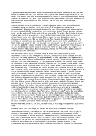 a generosidade faz parte delas e que uma amizade verdadeira nada tem a ver com ela?
O que eu poderia lhe dar, uma vez que tudo o que é meu é dele? Objetar-me-ão, e com
razão, que isso só vale para as amizades perfeitas, como as que viveu Montaigne, ao que
parece – e estas são tão raras… Mas é me dar razão, pelo menos quanto ao essencial: só
precisamos de generosidade na falta de amor, e é por isso que, quase sempre,
precisamos.
A generosidade, como a maioria das virtudes, obedece a seu modo ao mandamento
evangélico. Amar ao próximo como a si mesmo? Se pudéssemos, para que a
generosidade? Só precisaríamos dela justamente com nós mesmos (que só precisamos,
às vezes, quando já não conseguimos nem mesmo nos amar). E para que nos mandar
amar, se não podemos? Só se pode ordenar uma ação. Portanto, não de trata de amar,
mas de agir como se amássemos – com o próximo como com nós mesmos, com um
desconhecido como com nós mesmos. Não, é claro, no caso das paixões ou da
afetividade singular, que não são transferíveis. Mas no caso das ações, que o são. Por
exemplo, se você amasse esse estranho que sofre ou que tem fome, você ficaria sem
fazer nada para ajudá-lo? Se você amasse esse miserável, você lhe recusaria o socorro
que ele lhe pede? Se você o amasse como a você mesmo, o que faria? A resposta, que é
de uma simplicidade cruel e louca, é a resposta moral e o que exige – ou exigiria – a
virtude. O amor não precisa de generosidade, mas só ele infelizmente pode prescindir
dela sem egoísmo e sem erro.
Nós amamos o amor e não sabemos amar. A moral nasce desse amor e dessa
impotência. Existe aí uma imitação das afeições, como poderia dizer Spinoza, mas na
qual cada um imita, sobretudo, as que lhe faltam… Como a polidez é uma aparência de
virtude (ser polido é conduzir-se como se se fosse virtuoso), toda virtude, sem dúvida –
em todo caso toda virtude moral -, é uma aparência de amor: ser virtuoso é agir como
se se amasse. Como não somos virtuosos, fingimos ser, é o que se chama polidez. Como
não sabemos amar, fingimos amar, é o que se chama moral. E os filhos imitam os pais,
que imitam os seus… O mundo é um teatro, a vida é uma comédia, em que, no entanto,
nem todos os papéis se equivalem, e nem todos os atores. Sabedoria de Shakespeare: a
moral é uma comédia, talvez, mas não há boa comédia sem moral. O que há de mais
sério, de mais real, do que rir ou chorar? Fingimos, mas não é um jogo: as próprias
regras que respeitamos nos constituem, para o melhor e para o pior, muito mais do que
nos divertem. Representamos um papel, se quisermos, mas é o nosso, é nossa vida, é
nossa história. Não há nada de arbitrário ou de contingente nisso. Nosso corpo nos leva a
ele, pelo desejo; nossa infância nos leva a ele, pelo amor e pela lei. Porque o desejo quer
primeiro tomar. Porque o amor quer primeiro consumir, devorar primeiro, possuir
primeiro. Mas a lei o proíbe. Mas o amor o proíbe, o amor que dá e que protege. Freud
está menos distante do que ele mesmo imaginava, talvez, de uma certa inspiração
evangélica. Mamamos o amor ao mesmo tempo em que o leite, o bastante para saber
que só ele podia nos satisfazer (que “sem amor não somos nada”, como diz a canção) e
que, portanto, ele nunca deixaria de nos fazer falta… Daí essas virtudes, às vezes,
mesmo aproximadas, mesmo fracas, que são a homenagem que prestamos ao amor,
quando ele está ausente, e o indício de que ele continua a valer, como exigência, mesmo
quando falta, de que reina, se quisermos, onde não governa – ou ainda de que comanda
(é o que se chama um valor) mesmo em sua ausência!
O amor nos falta, dizia eu, e é essa, muitas vezes, a mais segura experiência que temos
dele.
Fizemos dessa falta uma força, ou várias, e é a isso que chamamos virtudes.
Isso vale por exemplo, e em especial, para a generosidade. Ela nasce como exigência
quando o amor falta, claro, mas não totalmente, pois pelo menos amamos o amor
(“nondum amabam et amare amabam”: não saímos disso), suficientemente em todo
caso para que continue a valer, como modelo ou como mandamento, quando, como
sentimento, ele fracassa em triunfar ou em se expandir plenamente. E visto que
daríamos, se amássemos, a generosidade nos convida, na falta do amor, a dar
exatamente aos que não amamos, tanto mais por necessitarem mais ou por estarmos
 