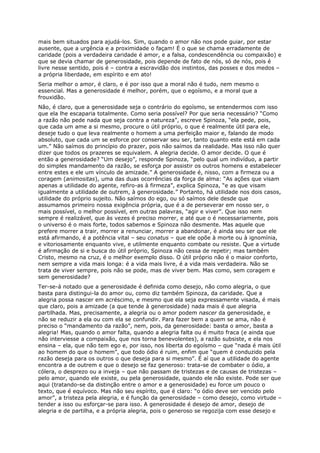 mais bem situados para ajudá-los. Sim, quando o amor não nos pode guiar, por estar
ausente, que a urgência e a proximidade o façam! É o que se chama erradamente de
caridade (pois a verdadeira caridade é amor, e a falsa, condescendência ou compaixão) e
que se devia chamar de generosidade, pois depende de fato de nós, só de nós, pois é
livre nesse sentido, pois é – contra a escravidão dos instintos, das posses e dos medos –
a própria liberdade, em espírito e em ato!
Seria melhor o amor, é claro, e é por isso que a moral não é tudo, nem mesmo o
essencial. Mas a generosidade é melhor, porém, que o egoísmo, e a moral que a
frouxidão.
Não, é claro, que a generosidade seja o contrário do egoísmo, se entendermos com isso
que ela lhe escaparia totalmente. Como seria possível? Por que seria necessário? “Como
a razão não pede nada que seja contra a natureza”, escreve Spinoza, “ela pede, pois,
que cada um ame a si mesmo, procure o útil próprio, o que é realmente útil para ele,
deseje tudo o que leva realmente o homem a uma perfeição maior e, falando de modo
absoluto, que cada um se esforce por conservar seu ser, tanto quanto este está em cada
um.” Não saímos do princípio do prazer, pois não saímos da realidade. Mas isso não quer
dizer que todos os prazeres se equivalem. A alegria decide. O amor decide. O que é
então a generosidade? “Um desejo”, responde Spinoza, “pelo qual um indivíduo, a partir
do simples mandamento da razão, se esforça por assistir os outros homens e estabelecer
entre estes e ele um vínculo de amizade.” A generosidade é, nisso, com a firmeza ou a
coragem (animositas), uma das duas ocorrências da força de alma: “As ações que visam
apenas a utilidade do agente, refiro-as à firmeza”, explica Spinoza, “e as que visam
igualmente a utilidade de outrem, à generosidade.” Portanto, há utilidade nos dois casos,
utilidade do próprio sujeito. Não saímos do ego, ou só saímos dele desde que
assumamos primeiro nossa exigência própria, que é a de perseverar em nosso ser, o
mais possível, o melhor possível, em outras palavras, “agir e viver”. Que isso nem
sempre é realizável, que às vezes é preciso morrer, e até que o é necessariamente, pois
o universo é o mais forte, todos sabemos e Spinoza não desmente. Mas aquele que
prefere morrer a trair, morrer a renunciar, morrer a abandonar, é ainda seu ser que ele
está afirmando, é a potência vital – seu conatus – que ele opõe à morte ou à ignomínia,
e vitoriosamente enquanto vive, e utilmente enquanto combate ou resiste. Que a virtude
é afirmação de si e busca do útil próprio, Spinoza não cessa de repetir; mas também
Cristo, mesmo na cruz, é o melhor exemplo disso. O útil próprio não é o maior conforto,
nem sempre a vida mais longa: é a vida mais livre, é a vida mais verdadeira. Não se
trata de viver sempre, pois não se pode, mas de viver bem. Mas como, sem coragem e
sem generosidade?
Ter-se-á notado que a generosidade é definida como desejo, não como alegria, o que
basta para distingui-la do amor ou, como diz também Spinoza, da caridade. Que a
alegria possa nascer em acréscimo, e mesmo que ela seja expressamente visada, é mais
que claro, pois a amizade (a que tende à generosidade) nada mais é que alegria
partilhada. Mas, precisamente, a alegria ou o amor podem nascer da generosidade, e
não se reduzir a ela ou com ela se confundir. Para fazer bem a quem se ama, não é
preciso o “mandamento da razão”, nem, pois, da generosidade: basta o amor, basta a
alegria! Mas, quando o amor falta, quando a alegria falta ou é muito fraca (e ainda que
não interviesse a compaixão, que nos torna benevolentes), a razão subsiste, e ela nos
ensina – ela, que não tem ego e, por isso, nos liberta do egoísmo – que “nada é mais útil
ao homem do que o homem”, que todo ódio é ruim, enfim que “quem é conduzido pela
razão deseja para os outros o que deseja para si mesmo”. É aí que a utilidade do agente
encontra a de outrem e que o desejo se faz generoso: trata-se de combater o ódio, a
cólera, o desprezo ou a inveja – que não passam de tristezas e de causas de tristezas –
pelo amor, quando ele existe, ou pela generosidade, quando ele não existe. Pode ser que
aqui (tratando-se da distinção entre o amor e a generosidade) eu force um pouco o
texto, que é equívoco. Mas não seu espírito, que é claro: “o ódio deve ser vencido pelo
amor”, a tristeza pela alegria, e é função da generosidade – como desejo, como virtude –
tender a isso ou esforçar-se para isso. A generosidade é desejo de amor, desejo de
alegria e de partilha, e a própria alegria, pois o generoso se regozija com esse desejo e
 