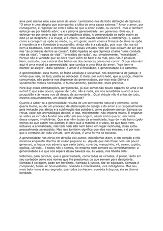 ama pelo menos nele esse amor do amor. Lembramo-nos da forte definição de Spinoza:
“O amor é uma alegria que acompanha a idéia de uma causa externa.” Amar o amor, por
conseguinte, é regozijar-se com a idéia de que o amor existe, ou existirá; mas é também
esforçar-se por fazê-lo advir, e é a própria generosidade: ser generoso, diria eu, é
esforçar-se por amar e agir em conseqüência disso. A generosidade se opõe assim ao
ódio (e ao desprezo, e à inveja, e à cólera, sem dúvida também à indiferença…), assim
como a coragem se opõe ao medo, ou, em geral, assim como a firmeza de alma se opõe
à impotência e a liberdade à escravidão. Ainda não é a salvação, pois isso não nos dá
nem a beatitude, nem a eternidade; mas essas virtudes nem por isso deixam de ser para
nós “as primeiras dentre as coisas”. Estão ligadas ao que Spinoza chama “uma conduta
reta da vida”, “regras de vida”, “preceitos da razão”, ou, simplesmente, “moralidade”.
Porque não é verdade que se deva viver além do bem e do mal, pois não é possível.
Nem, contudo, que a moral dos tristes ou dos censores possa nos convir. O que intervém
aqui é uma moral da generosidade, que conduz a uma ética do amor. “Agir bem e
manter-se alegre”, dizia Spinoza; o amor é a finalidade, a generosidade é o caminho.
A generosidade, dizia Hume, se fosse absoluta e universal, nos dispensaria da justiça; e
vimos que isso, de fato, podia se conceber. É claro, por outro lado, que a justiça, mesmo
consumada, não poderia nos dispensar da generosidade, por isso esta última é
socialmente menos necessária, e humanamente, parece-me, mais preciosa.
Para que essas comparações, perguntarão, já que somos tão pouco capazes de uma e da
outra? É que esse pouco, apesar de tudo, não é nada, ele nos sensibiliza quanto à sua
pouquidão e às vezes nos dá desejo de aumentá-la… Qual virtude não é antes de tudo,
mesmo pequenamente, um desejo de virtude?
Quanto a saber se a generosidade resulta de um sentimento natural e primeiro, como
queria Hume, ou de um processo de elaboração do desejo e do amor a si (especialmente
pela imitação dos afetos e a sublimação das pulsões), como puderam pensar Spinoza ou
Freud, cabe aos antropólogos decidir, e isso, moralmente, não importa muito. É enganar-
se sobre as virtudes fundar seu valor em sua origem, assim como querer, em nome
dessa origem, invalidá-las. Que elas vêm todas da animalidade, logo do mais baixo (pelo
menos do que assim nos parece; é claro que a matéria e o vazio, de que tudo vem,
inclusive a animalidade, não tem nem alto nem baixo em lugar nenhum), disso estou
pessoalmente persuadido. Mas isso também significa que elas nos elevam, e é por isso
que o contrário de toda virtude, sem dúvida, é uma forma de baixeza.
A generosidade nos eleva em direção aos outros, poderíamos dizer, e em direção a nós
mesmos enquanto libertos de nosso pequeno eu. Aquele que não fosse nem um pouco
generoso, a língua nos adverte que seria baixo, covarde, mesquinho, vil, avaro, cupido,
egoísta, sórdido… E todos nós o somos, no entanto nem sempre ou completamente: a
generosidade é o que nos separa dessa baixeza ou, às vezes, nos liberta dela.
Notemos, para concluir, que a generosidade, como todas as virtudes, é plural, tanto em
seu conteúdo como nos nomes que lhe prestamos ou que servem para designá-la.
Somada à coragem, pode ser heroísmo. Somada à justiça, faz-se eqüidade. Somada à
compaixão, torna-se benevolência. Somada à misericórdia, vira indulgência. Mas seu
mais belo nome é seu segredo, que todos conhecem: somada à doçura, ela se chama
bondade.
 