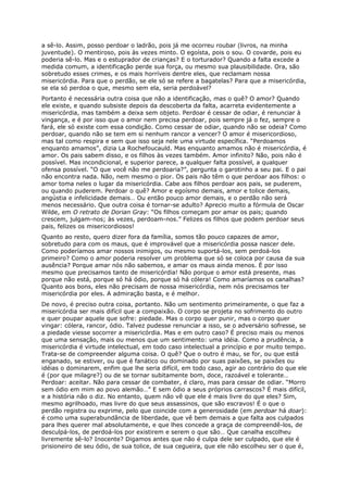 a sê-lo. Assim, posso perdoar o ladrão, pois já me ocorreu roubar (livros, na minha
juventude). O mentiroso, pois às vezes minto. O egoísta, pois o sou. O covarde, pois eu
poderia sê-lo. Mas e o estuprador de crianças? E o torturador? Quando a falta excede a
medida comum, a identificação perde sua força, ou mesmo sua plausibilidade. Ora, são
sobretudo esses crimes, e os mais horríveis dentre eles, que reclamam nossa
misericórdia. Para que o perdão, se ele só se refere a bagatelas? Para que a misericórdia,
se ela só perdoa o que, mesmo sem ela, seria perdoável?
Portanto é necessária outra coisa que não a identificação, mas o quê? O amor? Quando
ele existe, e quando subsiste depois da descoberta da falta, acarreta evidentemente a
misericórdia, mas também a deixa sem objeto. Perdoar é cessar de odiar, é renunciar à
vingança, e é por isso que o amor nem precisa perdoar, pois sempre já o fez, sempre o
fará, ele só existe com essa condição. Como cessar de odiar, quando não se odeia? Como
perdoar, quando não se tem em si nenhum rancor a vencer? O amor é misericordioso,
mas tal como respira e sem que isso seja nele uma virtude específica. “Perdoamos
enquanto amamos”, dizia La Rochefoucauld. Mas enquanto amamos não é misericórdia, é
amor. Os pais sabem disso, e os filhos às vezes também. Amor infinito? Não, pois não é
possível. Mas incondicional, e superior parece, a qualquer falta possível, a qualquer
ofensa possível. “O que você não me perdoaria?”, pergunta o garotinho a seu pai. E o pai
não encontra nada. Não, nem mesmo o pior. Os pais não têm o que perdoar aos filhos: o
amor toma neles o lugar da misericórdia. Cabe aos filhos perdoar aos pais, se puderem,
ou quando puderem. Perdoar o quê? Amor e egoísmo demais, amor e tolice demais,
angústia e infelicidade demais… Ou então pouco amor demais, e o perdão não será
menos necessário. Que outra coisa é tornar-se adulto? Aprecio muito a fórmula de Oscar
Wilde, em O retrato de Dorian Gray: “Os filhos começam por amar os pais; quando
crescem, julgam-nos; às vezes, perdoam-nos.” Felizes os filhos que podem perdoar seus
pais, felizes os misericordiosos!
Quanto ao resto, quero dizer fora da família, somos tão pouco capazes de amor,
sobretudo para com os maus, que é improvável que a misericórdia possa nascer dele.
Como poderíamos amar nossos inimigos, ou mesmo suportá-los, sem perdoá-los
primeiro? Como o amor poderia resolver um problema que só se coloca por causa da sua
ausência? Porque amar nós não sabemos, e amar os maus ainda menos. É por isso
mesmo que precisamos tanto de misericórdia! Não porque o amor está presente, mas
porque não está, porque só há ódio, porque só há cólera! Como amaríamos os canalhas?
Quanto aos bons, eles não precisam de nossa misericórdia, nem nós precisamos ter
misericórdia por eles. A admiração basta, e é melhor.
De novo, é preciso outra coisa, portanto. Não um sentimento primeiramente, o que faz a
misericórdia ser mais difícil que a compaixão. O corpo se projeta no sofrimento do outro
e quer poupar aquele que sofre: piedade. Mas o corpo quer punir, mas o corpo quer
vingar: cólera, rancor, ódio. Talvez pudesse renunciar a isso, se o adversário sofresse, se
a piedade viesse socorrer a misericórdia. Mas e em outro caso? É preciso mais ou menos
que uma sensação, mais ou menos que um sentimento: uma idéia. Como a prudência, a
misericórdia é virtude intelectual, em todo caso intelectual a princípio e por muito tempo.
Trata-se de compreender alguma coisa. O quê? Que o outro é mau, se for, ou que está
enganado, se estiver, ou que é fanático ou dominado por suas paixões, se paixões ou
idéias o dominarem, enfim que lhe seria difícil, em todo caso, agir ao contrário do que ele
é (por que milagre?) ou de se tornar subitamente bom, doce, razoável e tolerante…
Perdoar: aceitar. Não para cessar de combater, é claro, mas para cessar de odiar. “Morro
sem ódio em mim ao povo alemão…” E sem ódio a seus próprios carrascos? É mais difícil,
e a história não o diz. No entanto, quem não vê que ele é mais livre do que eles? Sim,
mesmo agrilhoado, mas livre do que seus assassinos, que são escravos! É o que o
perdão registra ou exprime, pelo que coincide com a generosidade (em perdoar há doar):
é como uma superabundância de liberdade, que vê bem demais a que falta aos culpados
para lhes querer mal absolutamente, e que lhes concede a graça de compreendê-los, de
desculpá-los, de perdoá-los por existirem e serem o que são… Que canalha escolheu
livremente sê-lo? Inocente? Digamos antes que não é culpa dele ser culpado, que ele é
prisioneiro de seu ódio, de sua tolice, de sua cegueira, que ele não escolheu ser o que é,
 