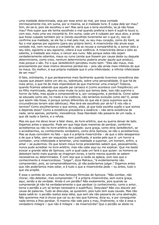 uma maldade determinada, seja por esse amor ao mal, por essa vontade
intrinsecamente má, em suma, por si mesma, se é maldade livre. É culpa dele ser mau?
Sim, dir-se-á, pois ele escolheu o ser! Mas será que o teria escolhido, se já não fosse
mau? Pois supor que ele tenha escolhido o mal quando preferia o bem é supô-lo louco e,
com isso, mais uma vez inocentá-lo. Em suma, cada um é culpado por seus atos, e ainda
que fosse culpado também por si (tendo escolhido livremente ser o que é), isso só
confirma sua maldade, se ele faz o mal pelo mal, ou seu mau coração, como diz Kant, se
faz o mal apenas por egoísmo (para seu próprio bem). A misericórdia não anula essa
vontade má, nem renuncia a combatê-la: ela se recusa a compartilhá-la, a somar ódio a
seu ódio, egoísmo a seu egoísmo, cólera à sua violência. A misericórdia deixa o ódio ao
odiento, a maldade aos maus, o rancor aos ruins. Não porque estes não sejam
verdadeiramente odientos, maus ou ruins (ainda que fossem por causa deste ou daquele
determinismo, como creio, nenhum determinismo poderia anular aquilo que produz),
mas porque o são. Foi o que Jankélévitch percebeu muito bem: “Eles são maus, mas
precisamente por esse motivo devemos perdoá-los – pois são ainda mais infelizes do que
os maus. Ou melhor, é sua própria maldade que é uma infelicidade; a infinita infelicidade
de ser mau!”
O fato, entretanto, é que perdoaremos mais facilmente quando tivermos consciência das
causas que pesam sobre um ato ou, sobretudo, sobre uma personalidade. O que há de
mais atroz, o que há de mais imperdoável do que martirizar uma criança? Todavia,
quando ficamos sabendo que aquele pai carrasco é (como acontece com freqüência) um
ex-filho martirizado, alguma coisa muda no juízo que temos dele; isso não suprime o
horror da falta, mas ajuda a compreendê-la e, por conseguinte, a perdoá-la. Como saber
se educado como ele, no medo e na violência, não teríamos evoluído como ele? E, ainda
que assim não fosse, é porque somos diferentes do que ele é (pois supomos que as
circunstâncias teriam sido idênticas). Mas terá ele escolhido por sê-lo? E nós não o
sermos? Como escolheríamos o que somos, aliás, já que toda escolha supõe o que somos
e depende disso? Como a existência precederia a essência – não seria existência de
nada, seria apenas, portanto, inexistência. Essa liberdade não passaria de um nada, o
que dá razão a Sartre, e o refuta.
Mas eis que me deixo levar a falar disso, do livre-arbítrio, que eu queria deixar de lado.
Digamos antes o seguinte. Pode ser que haja duas maneiras de perdoar, conforme
acreditemos ou não no livre-arbítrio do culpado: pura graça, como diria Jankélévitch, se
o acreditarmos, ou conhecimento verdadeiro, como diria Spinoza, se não o acreditarmos.
Mas as duas coincidem no fato – que é a própria misericórdia – de que o ódio desaparece
e de que a falta, sem ser esquecida nem justificada, é aceita pelo que é: um horror a
combater, uma infelicidade a lamentar, uma realidade a suportar, um homem, enfim, a
amar – se pudermos. Os que leram meus livros precedentes sabem que, pessoalmente,
nunca pude acreditar no livre-arbítrio, mas não cabe aqui eu me explicar. Que me baste
evocar a grande idéia de Spinoza, com a qual cada um fará o que quiser: os homens se
detestam tanto mais quando se imaginam livres, e tanto menos quando se sabem
necessários ou determinados. É com isso que a razão se aplaca, com isso que o
conhecimento é misericordioso. “Julgar”, dizia Malraux, “é evidentemente não
compreender, pois, se compreendêssemos, já não poderíamos julgar.” Digamos antes
que não poderíamos mais odiar, e é tudo o que a misericórdia pede – ou antes, tudo o
que ela propõe.
É esse o sentido de uma das mais famosas fórmulas de Spinoza: “Não zombar, não
chorar, não detestar, mas compreender.” É a própria misericórdia, sem outra graça,
aqui, senão a da verdade. Ainda é um perdão? Não exatamente, pois quando se
compreende já não há verdadeiramente o que perdoar (o conhecimento, como o amor,
torna o perdão a um só tempo necessário e supérfluo). Desculpa? Não vou discutir por
causa de palavras. Tudo se desculpa, se quiserem, pois tudo tem suas causas. Mas não
basta sabê-lo: o perdão realiza essa idéia, que sem ele não passaria de uma abstração.
Não queremos mal à chuva que cai ou ao raio que fulmina, dizia eu, e por conseguinte
nada temos a lhes perdoar. O mesmo não vale para o mau, finalmente, e não é esse o
verdadeiro milagre – que não é milagre – da misericórdia? Que o perdão se abole no
 