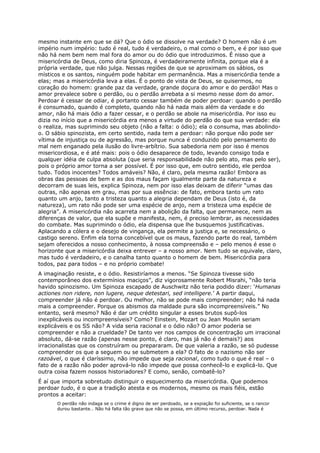 mesmo instante em que se dá? Que o ódio se dissolve na verdade? O homem não é um
império num império: tudo é real, tudo é verdadeiro, o mal como o bem, e é por isso que
não há nem bem nem mal fora do amor ou do ódio que introduzimos. É nisso que a
misericórdia de Deus, como diria Spinoza, é verdadeiramente infinita, porque ela é a
própria verdade, que não julga. Nessas regiões de que se aproximam os sábios, os
místicos e os santos, ninguém pode habitar em permanência. Mas a misericórdia tende a
elas; mas a misericórdia leva a elas. É o ponto de vista de Deus, se quisermos, no
coração do homem: grande paz da verdade, grande doçura do amor e do perdão! Mas o
amor prevalece sobre o perdão, ou o perdão arrebata a si mesmo nesse dom do amor.
Perdoar é cessar de odiar, é portanto cessar também de poder perdoar: quando o perdão
é consumado, quando é completo, quando não há nada mais além da verdade e do
amor, não há mais ódio a fazer cessar, e o perdão se abole na misericórdia. Por isso eu
dizia no início que a misericórdia era menos a virtude do perdão do que sua verdade: ela
o realiza, mas suprimindo seu objeto (não a falta: o ódio); ela o consuma, mas abolindo-
o. O sábio spinozista, em certo sentido, nada tem a perdoar: não porque não pode ser
vítima de injustiça ou de agressão, mas porque nunca é conduzido pelo pensamento do
mal nem enganado pela ilusão do livre-arbítrio. Sua sabedoria nem por isso é menos
misericordiosa, e é até mais: pois o ódio desaparece de todo, levando consigo toda e
qualquer idéia de culpa absoluta (que seria responsabilidade não pelo ato, mas pelo ser),
pois o próprio amor torna a ser possível. É por isso que, em outro sentido, ele perdoa
tudo. Todos inocentes? Todos amáveis? Não, é claro, pela mesma razão! Embora as
obras das pessoas de bem e as dos maus façam igualmente parte da natureza e
decorram de suas leis, explica Spinoza, nem por isso elas deixam de diferir “umas das
outras, não apenas em grau, mas por sua essência: de fato, embora tanto um rato
quanto um anjo, tanto a tristeza quanto a alegria dependam de Deus (isto é, da
natureza), um rato não pode ser uma espécie de anjo, nem a tristeza uma espécie de
alegria”. A misericórdia não acarreta nem a abolição da falta, que permanece, nem as
diferenças de valor, que ela supõe e manifesta, nem, é preciso lembrar, as necessidades
do combate. Mas suprimindo o ódio, ela dispensa que lhe busquemos justificativas.
Aplacando a cólera e o desejo de vingança, ela permite a justiça e, se necessário, o
castigo sereno. Enfim ela torna concebível que os maus, fazendo parte do real, também
sejam oferecidos a nosso conhecimento, à nossa compreensão e – pelo menos é esse o
horizonte que a misericórdia deixa entrever – a nosso amor. Nem tudo se equivale, claro,
mas tudo é verdadeiro, e o canalha tanto quanto o homem de bem. Misericórdia para
todos, paz para todos – e no próprio combate!
A imaginação resiste, e o ódio. Resistiríamos a menos. “Se Spinoza tivesse sido
contemporâneo dos extermínios maciços”, diz vigorosamente Robert Misrahi, “não teria
havido spinozismo. Um Spinoza escapado de Auschwitz não teria podido dizer: ‘Humanas
actiones non ridere, non lugere, neque detestari, sed intelligere.’ A partir daqui,
compreender já não é perdoar. Ou melhor, não se pode mais compreender; não há nada
mais a compreender. Porque os abismos da maldade pura são incompreensíveis.” No
entanto, será mesmo? Não é dar um crédito singular a esses brutos supô-los
inexplicáveis ou incompreensíveis? Como? Einstein, Mozart ou Jean Moulin seriam
explicáveis e os SS não? A vida seria racional e o ódio não? O amor poderia se
compreender e não a crueldade? De tanto ver nos campos de concentração um irracional
absoluto, dá-se razão (apenas nesse ponto, é claro, mas já não é demais?) aos
irracionalistas que os construíram ou prepararam. De que valeria a razão, se só pudesse
compreender os que a seguem ou se submetem a ela? O fato de o nazismo não ser
razoável, o que é claríssimo, não impede que seja racional, como tudo o que é real – o
fato de a razão não poder aprová-lo não impede que possa conhecê-lo e explicá-lo. Que
outra coisa fazem nossos historiadores? E como, senão, combatê-lo?
É aí que importa sobretudo distinguir o esquecimento da misericórdia. Que podemos
perdoar tudo, é o que a tradição atesta e os modernos, mesmo os mais fiéis, estão
prontos a aceitar:
      O perdão não indaga se o crime é digno de ser perdoado, se a expiação foi suficiente, se o rancor
      durou bastante… Não há falta tão grave que não se possa, em último recurso, perdoar. Nada é
 