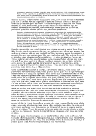 impossível à onipotente remissão! O perdão, nesse sentido, pode tudo. Onde o pecado abunda, diz são
      Paulo, o perdão superabunda. (...) Se há crimes tão monstruosos que o criminoso desses crimes não
      pode sequer expiá-los, resta sempre o recurso de perdoá-los, pois o perdão foi feito precisamente para
      esses casos desesperadores ou incuráveis.

Isso não autoriza, evidentemente, a esquecer o crime, nem nossos deveres de fidelidade
para com as vítimas, nem as exigências do combate contra os criminosos de hoje ou
contra os que zelaram pelos de ontem. Jankélévitch explicou-se bastante bem a esse
respeito, ou antes, bem demais, para que seja necessário nos determos aqui. No
entanto, permanece um problema, como uma chaga aberta: pode-se, ou deve-se,
perdoar os que nunca pediram perdão? Não, responde Jankélévitch:
      Apenas o arrependimento do criminoso e, principalmente, seu remorso dão um sentido ao perdão,
      assim como apenas o desespero dá um sentido à graça. (…) O perdão não se destina às consciências
      tranqüilas satisfeitas de si, nem aos culpados não-arrependidos (…). O perdão não é feito para os
      porcos ou para suas porcas. Antes que se possa falar em perdão, seria necessário que o culpado, em
      vez de contestar, se reconhecesse culpado, sem arrazoados nem circunstâncias atenuantes, e
      sobretudo sem acusar suas próprias vítimas – é o mínimo! Para que perdoássemos, seria necessário
      primeiro, não é?, que nos viessem pedir perdão. (…) Por que perdoaríamos os que lamentam tão
      pouco e tão raramente seus monstruosos delitos? (…) Porque se os crimes não-expiados são
      precisamente os que precisam ser perdoados, os criminosos não-arrependidos são precisamente os
      que não necessitam de perdão.

Eles não, sem dúvida. Mas e nós? O ódio é uma tristeza, sempre, a alegria é que é boa.
Não, decerto, que devamos reconciliar-nos com os brutos, nem tolerar seus abusos. Mas
será que precisamos odiá-los para combatê-los? Não, tampouco, que se deva esquecer o
passado. Mas será que precisamos do ódio para nos lembrar dele? Não se trata de remitir
os pecados, o que não podemos fazer, repitamos – e, aliás, não devemos (apenas as
vítimas poderiam acreditar-se autorizadas a tanto, mas aqui faltam vítimas, pois foram
mortas). Trata-se de suprimir o ódio, na medida do possível, e de combater portanto
com a alegria no coração, quando ela for possível, ou com a misericórdia na alma,
quando a alegria for impossível ou despropositada – trata-se de amar nossos inimigos, se
pudermos, ou de perdoá-los, se não pudermos.
Cristo ou santo Estevão deram o exemplo, a crermos na tradição, desse perdão sem
preliminares nem condições; desse perdão que não espera que o mau o seja menos (pois
ele lamentaria tê-lo sido) para o perdoar, desse perdão que é verdadeiramente um dom,
e não uma troca (meu perdão contra seu arrependimento), desse perdão incondicional,
desse perdão em pura perda, se quisermos, mas que é, contudo, contra o ódio, a maior
vitória, e a única talvez, desse perdão que nunca esquece mas que compreende, que não
apaga mas que aceita, desse perdão que não renuncia nem ao combate nem à paz, nem
a si nem ao outro, nem à lucidez nem à misericórdia! Estou plenamente de acordo com
que esses exemplos nos excedem. Mas isso acaso impede que nos esclareçam?
Não é, no entanto, que as Escrituras possam fazer as vezes de sabedoria, nem que
tenham resposta para tudo, nem que eu as aprove por inteiro (mesmo deixando de lado
a religião). Não estou disposto a oferecer a outra face, e contra a violência prefiro o
gládio à fraqueza. Amar nossos inimigos supõe que os tenhamos (como poderíamos amar
o que não existe?). Mas termos inimigos não supõe necessariamente que os odiemos. O
amor é uma alegria, não uma impotência ou um abandono: amar os inimigos não é
cessar de combatê-los; é combatê-los alegremente.
A misericórdia é a virtude do perdão, e seu segredo, e sua verdade. Ela não abole a falta
mas o rancor, não a lembrança mas a cólera, não o combate mas o ódio. Ela ainda não é
amor mas o que faz as vezes dele, quando ele é impossível, ou que o prepara, quando
ele seria prematuro. Virtude de segunda ordem, se quisermos, mas de primeira urgência,
e por isso tão necessária! Máxima da misericórdia: se não podes amar, cessa ao menos
de odiar.
Notar-se-á que a misericórdia pode ter por objeto tanto as faltas como as ofensas. Tal
hesitação é bem reveladora de nossa pequenez, que sempre condena o que nos condena,
para a qual toda ofensa é uma falta, para a qual toda afronta é condenável. Assim é, e é
preciso que se saiba. Misericórdia para todos, e para nós mesmos.
 