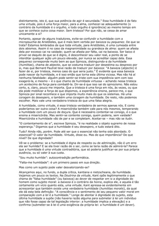 distintamente, isto é, que sua potência de agir é secundada.” Essa humildade é de fato
uma virtude, pois é uma força maior, para a alma, conhecer-se adequadamente (o
contrário da humildade é o orgulho, e todo orgulho é ignorância) ao mesmo tempo em
que se conhece outra coisa maior. Sem tristeza? Por que não, se cessa de amar
unicamente a si?
Portanto, apesar de alguns tradutores, evite-se confundir a humildade com a
micropsuchia de Aristóteles, que é mais bem vertida por baixeza ou pequenez. De que se
trata? Estamos lembrados de que toda virtude, para Aristóteles, é uma cumeada entre
dois abismos. Assim é no caso da magnanimidade ou grandeza de alma: quem se afasta
dela por excesso cai na vaidade; quem se afasta por falta, cai na baixeza. Ser baixo é
privar-se daquilo de que se é digno, é desconhecer seu valor real, a ponto de se
interditar qualquer ação um pouco elevada, por nunca se acreditar capaz dela. Essa
pequenez corresponde muito bem ao que Spinoza, distinguindo-a da humildade
(humilitas), chama de abjectio, que se costuma traduzir por desestima ou desprezo por
si, mas que Bernard Pautrat teve razão de traduzir por baixeza: “A baixeza (abjectio) é
fazer de si, por tristeza, menos caso do que seria justo.” É evidente que essa baixeza
pode nascer da humildade, e é isso então que torna esta última viciosa. Mas não há aí
nenhuma fatalidade: alguém pode sentir-se triste com sua impotência sem com isso
exagerá-la, e mesmo – é o que chamo de humildade virtuosa – achando nessa tristeza
um acréscimo de força para combatê-la. Dir-se-á que isso sai do spinozismo. Não estou
certo, e, claro, pouco me importa. Que a tristeza é uma força em nós, às vezes, ou que
ela pode mobilizar a força de que dispomos, a experiência ensina, parece-me, o que
Spinoza por sinal reconhece e que importa muito mais do que os sistemas. Há uma
coragem do desespero, e também uma coragem da humildade. De resto, não podemos
escolher. Mais vale uma verdadeira tristeza do que uma falsa alegria.
A humildade, como virtude, é essa tristeza verdadeira de sermos apenas nós. E como
poderíamos ser outra coisa? A misericórdia também vale para nós mesmos, temperando
a humildade com um pouco de doçura. Que é necessário contentar-se consigo, é o que
ensina a misericórdia. Mas sentir-se contente consigo, quem poderia, sem vaidade?
Misericórdia e humildade vão de par e se completam. Aceitar-se – mas não se iludir.
“O contentamento de si”, escreve Spinoza, “é na realidade o objeto supremo de nossa
esperança.” Digamos que a humildade é seu desespero, e tudo estará dito.
Tudo? Ainda não, porém. Pode até ser que o essencial não tenha sido abordado. O
essencial? O valor da humildade. Virtude, disse eu. Mas de que importância? De que
nível? De que dignidade?
Vê-se o problema: se a humildade é digna de respeito ou de admiração, não é um erro
ela ser humilde? E se ela tiver razão de o ser, como se teria razão de admirá-la? Parece
que a humildade é uma virtude contraditória, que só poderia justificar-se por sua própria
ausência, ou só valer à sua custa.
“Sou muito humilde”: autocontradição performática.
“Falta-me humildade”: é um primeiro passo em sua direção.
Mas como um sujeito pode valer desvalorizando-se?
Alcançamos aqui, no fundo, a dupla crítica, kantiana e nietzscheana, da humildade.
Vejamos um pouco os textos. Na Doutrina da virtude, Kant opõe legitimamente o que
chama de “falsa humildade” (ou baixeza) ao dever de respeitar em si a dignidade do
homem como sujeito moral: a baixeza é o contrário da honra, explica ele, e aquela é tão
certamente um vício quanto esta, uma virtude. Kant apressa-se evidentemente em
acrescentar que também existe uma verdadeira humildade (humilitas moralis), da qual
ele dá esta bela definição: “A consciência e o sentimento de seu pequeno valor moral em
comparação com a lei é a humildade.” Longe de atentar à dignidade do sujeito, esta
última humildade a supõe (não haveria razão alguma para submeter à lei um indivíduo
que não fosse capaz de tal legislação interior: a humildade implica a elevação) e a
confirma (submeter-se à lei é uma exigência da própria lei: a humildade é um dever).
 