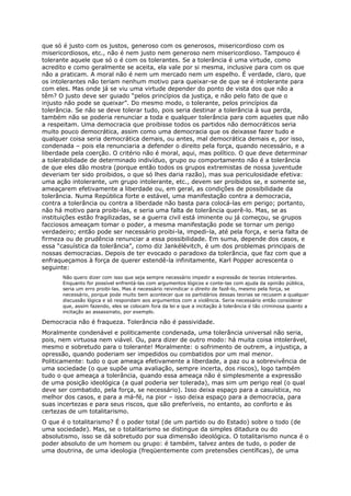 que só é justo com os justos, generoso com os generosos, misericordioso com os
misericordiosos, etc., não é nem justo nem generoso nem misericordioso. Tampouco é
tolerante aquele que só o é com os tolerantes. Se a tolerância é uma virtude, como
acredito e como geralmente se aceita, ela vale por si mesma, inclusive para com os que
não a praticam. A moral não é nem um mercado nem um espelho. É verdade, claro, que
os intolerantes não teriam nenhum motivo para queixar-se de que se é intolerante para
com eles. Mas onde já se viu uma virtude depender do ponto de vista dos que não a
têm? O justo deve ser guiado “pelos princípios da justiça, e não pelo fato de que o
injusto não pode se queixar”. Do mesmo modo, o tolerante, pelos princípios da
tolerância. Se não se deve tolerar tudo, pois seria destinar a tolerância à sua perda,
também não se poderia renunciar a toda e qualquer tolerância para com aqueles que não
a respeitam. Uma democracia que proibisse todos os partidos não democráticos seria
muito pouco democrática, assim como uma democracia que os deixasse fazer tudo e
qualquer coisa seria democrática demais, ou antes, mal democrática demais e, por isso,
condenada – pois ela renunciaria a defender o direito pela força, quando necessário, e a
liberdade pela coerção. O critério não é moral, aqui, mas político. O que deve determinar
a tolerabilidade de determinado indivíduo, grupo ou comportamento não é a tolerância
de que eles dão mostra (porque então todos os grupos extremistas de nossa juventude
deveriam ter sido proibidos, o que só lhes daria razão), mas sua periculosidade efetiva:
uma ação intolerante, um grupo intolerante, etc., devem ser proibidos se, e somente se,
ameaçarem efetivamente a liberdade ou, em geral, as condições de possibilidade da
tolerância. Numa República forte e estável, uma manifestação contra a democracia,
contra a tolerância ou contra a liberdade não basta para colocá-las em perigo; portanto,
não há motivo para proibi-las, e seria uma falta de tolerância querê-lo. Mas, se as
instituições estão fragilizadas, se a guerra civil está iminente ou já começou, se grupos
facciosos ameaçam tomar o poder, a mesma manifestação pode se tornar um perigo
verdadeiro; então pode ser necessário proibi-la, impedi-la, até pela força, e seria falta de
firmeza ou de prudência renunciar a essa possibilidade. Em suma, depende dos casos, e
essa “casuística da tolerância”, como diz Jankélévitch, é um dos problemas principais de
nossas democracias. Depois de ter evocado o paradoxo da tolerância, que faz com que a
enfraqueçamos à força de querer estendê-la infinitamente, Karl Popper acrescenta o
seguinte:
       Não quero dizer com isso que seja sempre necessário impedir a expressão de teorias intolerantes.
       Enquanto for possível enfrentá-las com argumentos lógicos e conte-las com ajuda da opinião pública,
       seria um erro proibi-las. Mas é necessário reivindicar o direito de fazê-lo, mesmo pela força, se
       necessário, porque pode muito bem acontecer que os partidários dessas teorias se recusem a qualquer
       discussão lógica e só respondam aos argumentos com a violência. Seria necessário então considerar
       que, assim fazendo, eles se colocam fora da lei e que a incitação à tolerância é tão criminosa quanto a
       incitação ao assassinato, por exemplo.

Democracia não é fraqueza. Tolerância não é passividade.
Moralmente condenável e politicamente condenada, uma tolerância universal não seria,
pois, nem virtuosa nem viável. Ou, para dizer de outro modo: há muita coisa intolerável,
mesmo e sobretudo para o tolerante! Moralmente: o sofrimento de outrem, a injustiça, a
opressão, quando poderiam ser impedidos ou combatidos por um mal menor.
Politicamente: tudo o que ameaça efetivamente a liberdade, a paz ou a sobrevivência de
uma sociedade (o que supõe uma avaliação, sempre incerta, dos riscos), logo também
tudo o que ameaça a tolerância, quando essa ameaça não é simplesmente a expressão
de uma posição ideológica (a qual poderia ser tolerada), mas sim um perigo real (o qual
deve ser combatido, pela força, se necessário). Isso deixa espaço para a casuística, no
melhor dos casos, e para a má-fé, na pior – isso deixa espaço para a democracia, para
suas incertezas e para seus riscos, que são preferíveis, no entanto, ao conforto e às
certezas de um totalitarismo.
O que é o totalitarismo? É o poder total (de um partido ou do Estado) sobre o todo (de
uma sociedade). Mas, se o totalitarismo se distingue da simples ditadura ou do
absolutismo, isso se dá sobretudo por sua dimensão ideológica. O totalitarismo nunca é o
poder absoluto de um homem ou grupo: é também, talvez antes de tudo, o poder de
uma doutrina, de uma ideologia (freqüentemente com pretensões científicas), de uma
 