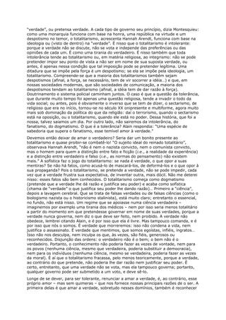 “verdade”, ou pretensa verdade. A cada tipo de governo seu princípio, dizia Montesquieu:
como uma monarquia funciona com base na honra, uma república na virtude e um
despotismo no temor, o totalitarismo, acrescenta Hannah Arendt, funciona com base na
ideologia ou (visto de dentro) na “verdade”. É nisso que o totalitarismo é intolerante:
porque a verdade não se discute, não se vota e independe das preferências ou das
opiniões de cada um. É como uma tirania do verdadeiro. É nisso também que toda
intolerância tende ao totalitarismo ou, em matéria religiosa, ao integrismo: não se pode
pretender impor seu ponto de vista a não ser em nome de sua suposta verdade, ou
antes, é apenas nessa condição que tal imposição pode se pretender legítima. Uma
ditadura que se impõe pela força é um despotismo; se ela se impõe pela ideologia, um
totalitarismo. Compreende-se que a maioria dos totalitarismos também sejam
despotismos (afinal, a força, se necessário, tem de vir socorrer a idéia…) e que, em
nossas sociedades modernas, que são sociedades de comunicação, a maioria dos
despotismos tendam ao totalitarismo (afinal, a idéia tem de dar razão à força).
Doutrinamento e sistema policial caminham juntos. O caso é que a questão da tolerância,
que durante muito tempo foi apenas uma questão religiosa, tende a invadir o todo da
vida social; ou antes, pois é obviamente o inverso que se tem de dizer, o sectarismo, de
religioso que era no início, tornou-se no século XX onipresente e multiforme, agora muito
mais sob dominação da política do que da religião: daí o terrorismo, quando o sectarismo
está na oposição, ou o totalitarismo, quando ele está no poder. Dessa história, que foi a
nossa, talvez saiamos um dia. Por outro lado, não sairemos da intolerância, do
fanatismo, do dogmatismo. O que é a tolerância? Alain respondia: “Uma espécie de
sabedoria que supera o fanatismo, esse temível amor à verdade.”
Devemos então deixar de amar o verdadeiro? Seria dar um bonito presente ao
totalitarismo e quase proibir-se combatê-lo! “O sujeito ideal do reinado totalitário”,
observava Hannah Arendt, “não é nem o nazista convicto, nem o comunista convicto,
mas o homem para quem a distinção entre fato e ficção (i.e., a realidade da experiência)
e a distinção entre verdadeiro e falso (i.e., as normas do pensamento) não existem
mais.” A sofística faz o jogo do totalitarismo: se nada é verdade, o que opor a suas
mentiras? Se não há fatos, como acusá-lo de mascará-los, de deformá-los e o que opor à
sua propaganda? Pois o totalitarismo, se pretende a verdade, não se pode impedir, cada
vez que a verdade frustra sua expectativa, de inventar outra, mais dócil. Não me deterei
nisso: esses fatos são bem conhecidos. O totalitarismo começa como dogmatismo
(pretende que a verdade lhe dá razão e justifica seu poder) e acaba como sofística
(chama de “verdade” o que justifica seu poder lhe dando razão)… Primeiro a “ciência”,
depois a lavagem cerebral. Que se trata de falsas verdades ou de falsas ciências (como o
biologismo nazista ou o historicismo stalinista), está muito claro; entretanto o essencial,
no fundo, não está nisso. Um regime que se apoiasse numa ciência verdadeira –
imaginemos por exemplo uma tirania dos médicos – nem por isso seria menos totalitário
a partir do momento em que pretendesse governar em nome de suas verdades, porque a
verdade nunca governa, nem diz o que deve ser feito, nem proibido. A verdade não
obedece, lembrei citando Alain, e é por isso que ela é livre. Mas tampouco comanda, e é
por isso que nós o somos. É verdade que morreremos: isso não condena a vida, nem
justifica o assassinato. É verdade que mentimos, que somos egoístas, infiéis, ingratos…
Isso não nos desculpa, nem inculpa os que, às vezes, são fiéis, generosos ou
reconhecidos. Disjunção das ordens: o verdadeiro não é o bem; o bem não é o
verdadeiro. Portanto, o conhecimento não poderia fazer as vezes de vontade, nem para
os povos (nenhuma ciência, mesmo que verdadeira, poderia substituir a democracia),
nem para os indivíduos (nenhuma ciência, mesmo se verdadeira, poderia fazer as vezes
da moral). É aí que o totalitarismo fracassa, pelo menos teoricamente, porque a verdade,
ao contrário do que pretende, não poderia lhe dar razão nem justificar seu poder. É
certo, entretanto, que uma verdade não se vota, mas ela tampouco governa; portanto,
qualquer governo pode ser submetido a um voto, e deve sê-lo.
Longe de se dever, para ser tolerante, renunciar a amar a verdade, é, ao contrário, esse
próprio amor – mas sem quimeras – que nos fornece nossas principais razões de o ser. A
primeira delas é que amar a verdade, sobretudo nesses domínios, também é reconhecer
 