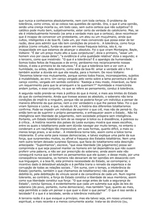 que nunca a conhecemos absolutamente, nem com toda certeza. O problema da
tolerância, como vimos, só se coloca nas questões de opinião. Ora, o que é uma opinião,
senão uma crença incerta ou, em todo caso, sem outra certeza que não subjetiva? O
católico pode muito bem, subjetivamente, estar certo da verdade do catolicismo. Mas, se
ele é intelectualmente honesto (se ama a verdade mais que a certeza), deve reconhecer
que é incapaz de convencer um protestante, um ateu ou um muçulmano, ainda que
cultos, inteligentes e de boa-fé. Cada um, por mais convencido que possa estar de ter
razão, deve pois admitir que não tem condições de prová-lo… A tolerância, como força
prática (como virtude), funda-se assim em nossa fraqueza teórica, isto é, na
incapacidade em que estamos de alcançar o absoluto. Foi o que viram Montaigne, Bayle,
Voltaire: “É dar um preço muito alto a suas conjecturas”, dizia o primeiro, “assar um
homem vivo por causa delas”; “a evidência é uma qualidade relativa” dizia o segundo; e
o terceiro, como que insistindo: “O que é a tolerância? É o apanágio da humanidade.
Somos todos feitos de fraquezas e de erros; perdoemo-nos reciprocamente nossas
tolices, é esta a primeira lei da natureza.” É aí que a tolerância tem a ver com a
humildade, ou antes, dela decorre, como esta da boa-fé: amar a verdade até o fim é
também aceitar a dúvida em que ela resulta, para o homem. De novo Voltaire:
“Devemos tolerar-nos mutuamente, porque somos todos fracos, inconseqüentes, sujeitos
à mutabilidade, ao erro. Um caniço vergado pelo vento sobre a lama porventura dirá ao
caniço vizinho, vergado em sentido contrário: ‘Rasteja a meu modo, miserável, ou farei
um requerimento para que te arranquem e te queimem’?” Humildade e misericórdia
andam juntas, e esse conjunto, no que se refere ao pensamento, conduz à tolerância.
A segunda razão prende-se mais à política do que à moral, e mais aos limites do Estado
do que do conhecimento. Ainda que tivesse acesso ao absoluto, o soberano não teria
condições de impô-lo a ninguém, porque não se poderia forçar um indivíduo a pensar de
maneira diferente da que pensa, nem a crer verdadeiro o que lhe parece falso. Foi o que
viram Spinoza e Locke, e que, no século XX, a história dos diferentes totalitarismos
confirma. Pode-se impedir um indivíduo de exprimir o que crê, mas não de pensá-lo. Ou
então tem-se de suprimir o próprio pensamento, e enfraquecer assim o Estado… Não há
inteligência sem liberdade de julgamento, nem sociedade próspera sem inteligência.
Portanto, um Estado totalitário tem de se resignar à tolice ou à dissidência, à pobreza ou
à crítica… A história recente dos países do Leste europeu mostra que esses escolhos,
entre os quais o totalitarismo pode sem dúvida navegar por muito tempo, no entanto o
condenam a um naufrágio tão imprevisível, em suas formas, quanto difícil, a mais ou
menos longo prazo, a se evitar… A intolerância torna tolo, assim como a tolice torna
intolerante. É uma sorte para nossas democracias, e talvez explique uma parte da sua
força, que surpreendeu muitos, ou afinal a fraqueza dos Estados totalitários. Nem uma
nem outra teriam deixado surpreso Spinoza, que fazia do totalitarismo esta descrição
antecipada: “Suponhamos”, escreve, “que essa liberdade [de julgamento] possa ser
comprimida e que seja possível manter os homens em tal dependência que não ousem
proferir uma palavra, a não ser por prescrição do soberano; ainda assim este não
conseguirá nunca que só tenham os pensamentos que ele quiser; e desse modo, por uma
conseqüência necessária, os homens não deixariam de ter opiniões em desacordo com
sua linguagem, e a boa-fé, esta primeira necessidade do Estado, se corromperia; o
incentivo dado à detestável adulação e à perfídia traria o reinado da esperteza e da
corrupção de todas as relações sociais…” Em suma, com o tempo, a intolerância do
Estado (portanto, também o que chamamos de totalitarismo) não pode deixar de
debilitá-lo, pela debilitação do vínculo social e da consciência de cada um. Num regime
tolerante, ao contrário, a força do Estado constitui a liberdade de seus membros, assim
como sua liberdade constitui sua força: “O que exige antes de tudo a segurança do
Estado”, conclui Spinoza, é evidentemente que cada um submeta sua ação às leis do
soberano (do povo, portanto, numa democracia), mas também “que, quanto ao mais,
seja permitido a cada um pensar o que quer e dizer o que pensa”. O que é isso senão a
laicidade? E o que é a laicidade, senão a tolerância instituída?
A terceira razão é a que evoquei a princípio; mas ela talvez seja, em nosso universo
espiritual, a mais recente e a menos comumente aceita: trata-se do divórcio (ou,
 