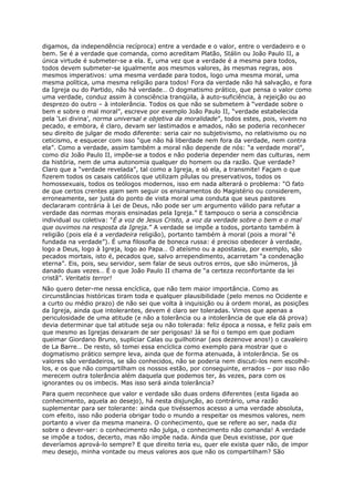 digamos, da independência recíproca) entre a verdade e o valor, entre o verdadeiro e o
bem. Se é a verdade que comanda, como acreditam Platão, Stálin ou João Paulo II, a
única virtude é submeter-se a ela. E, uma vez que a verdade é a mesma para todos,
todos devem submeter-se igualmente aos mesmos valores, às mesmas regras, aos
mesmos imperativos: uma mesma verdade para todos, logo uma mesma moral, uma
mesma política, uma mesma religião para todos! Fora da verdade não há salvação, e fora
da Igreja ou do Partido, não há verdade… O dogmatismo prático, que pensa o valor como
uma verdade, conduz assim à consciência tranqüila, à auto-suficiência, à rejeição ou ao
desprezo do outro – à intolerância. Todos os que não se submetem à “verdade sobre o
bem e sobre o mal moral”, escreve por exemplo João Paulo II, “verdade estabelecida
pela ‘Lei divina’, norma universal e objetiva da moralidade”, todos estes, pois, vivem no
pecado, e embora, é claro, devam ser lastimados e amados, não se poderia reconhecer
seu direito de julgar de modo diferente: seria cair no subjetivismo, no relativismo ou no
ceticismo, e esquecer com isso “que não há liberdade nem fora da verdade, nem contra
ela”. Como a verdade, assim também a moral não depende de nós: “a verdade moral”,
como diz João Paulo II, impõe-se a todos e não poderia depender nem das culturas, nem
da história, nem de uma autonomia qualquer do homem ou da razão. Que verdade?
Claro que a “verdade revelada”, tal como a Igreja, e só ela, a transmite! Façam o que
fizerem todos os casais católicos que utilizam pílulas ou preservativos, todos os
homossexuais, todos os teólogos modernos, isso em nada alterará o problema: “O fato
de que certos crentes ajam sem seguir os ensinamentos do Magistério ou considerem,
erroneamente, ser justa do ponto de vista moral uma conduta que seus pastores
declararam contrária à Lei de Deus, não pode ser um argumento válido para refutar a
verdade das normas morais ensinadas pela Igreja.” E tampouco o seria a consciência
individual ou coletiva: “É a voz de Jesus Cristo, a voz da verdade sobre o bem e o mal
que ouvimos na resposta da Igreja.” A verdade se impõe a todos, portanto também à
religião (pois ela é a verdadeira religião), portanto também à moral (pois a moral “é
fundada na verdade”). É uma filosofia de boneca russa: é preciso obedecer à verdade,
logo a Deus, logo à Igreja, logo ao Papa… O ateísmo ou a apostasia, por exemplo, são
pecados mortais, isto é, pecados que, salvo arrependimento, acarretam “a condenação
eterna”. Eis, pois, seu servidor, sem falar de seus outros erros, que são inúmeros, já
danado duas vezes… É o que João Paulo II chama de “a certeza reconfortante da lei
cristã”. Veritatis terror!
Não quero deter-me nessa encíclica, que não tem maior importância. Como as
circunstâncias históricas tiram toda e qualquer plausibilidade (pelo menos no Ocidente e
a curto ou médio prazo) de não sei que volta à inquisição ou à ordem moral, as posições
da Igreja, ainda que intolerantes, devem é claro ser toleradas. Vimos que apenas a
periculosidade de uma atitude (e não a tolerância ou a intolerância de que ela dá prova)
devia determinar que tal atitude seja ou não tolerada: feliz época a nossa, e feliz país em
que mesmo as Igrejas deixaram de ser perigosas! Já se foi o tempo em que podiam
queimar Giordano Bruno, supliciar Calas ou guilhotinar (aos dezenove anos!) o cavaleiro
de La Barre… De resto, só tomei essa encíclica como exemplo para mostrar que o
dogmatismo prático sempre leva, ainda que de forma atenuada, à intolerância. Se os
valores são verdadeiros, se são conhecidos, não se poderia nem discuti-los nem escolhê-
los, e os que não compartilham os nossos estão, por conseguinte, errados – por isso não
merecem outra tolerância além daquela que podemos ter, às vezes, para com os
ignorantes ou os imbecis. Mas isso será ainda tolerância?
Para quem reconhece que valor e verdade são duas ordens diferentes (esta ligada ao
conhecimento, aquela ao desejo), há nesta disjunção, ao contrário, uma razão
suplementar para ser tolerante: ainda que tivéssemos acesso a uma verdade absoluta,
com efeito, isso não poderia obrigar todo o mundo a respeitar os mesmos valores, nem
portanto a viver da mesma maneira. O conhecimento, que se refere ao ser, nada diz
sobre o dever-ser: o conhecimento não julga, o conhecimento não comanda! A verdade
se impõe a todos, decerto, mas não impõe nada. Ainda que Deus existisse, por que
deveríamos aprová-lo sempre? E que direito teria eu, quer ele exista quer não, de impor
meu desejo, minha vontade ou meus valores aos que não os compartilham? São
 