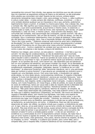 necessárias leis comuns? Sem dúvida, mas apenas nos domínios que nos são comuns!
Que me importam as esquisitices eróticas de fulano ou de beltrano, se são praticadas
entre adultos que concordam com elas? Quanto às leis comuns, embora sejam
obviamente necessárias (para impedir o pior, para proteger os fracos…), cabe à política e
à cultura cuidar delas – e estas sempre são relativas, conflituais, evolutivas -, e não a
uma verdade absoluta qualquer que se impusesse a nós e que, portanto, poderíamos
legitimamente impor a outrem. A verdade é a mesma para todos, mas o desejo não, mas
a vontade não. Não significa que nossos desejos e nossas vontades nunca possam nos
aproximar, o que seria surpreendente, já que temos o mesmo corpo, no essencial, a
mesma razão (a razão, se não é o todo da moral, nela representa, sem dúvida, um papel
importante) e, cada vez mais, a mesma cultura… Esse encontro dos desejos, essa
comunhão das vontades, essa aproximação das civilizações, quando ocorrem, não são o
resultado de um conhecimento: são um fato da história, um fato do desejo, um fato de
civilização. Que o cristianismo desempenhou nisso um papel de destaque, todos sabem;
ele não desculpa a Inquisição, claro, mas a Inquisição também não poderia apagá-lo.
“Ama e faz o que queres…” Podemos conservar essa moral do amor sem o dogmatismo
da Revelação? Por que não? Temos necessidade de conhecer absolutamente a verdade
para amá-la? Precisamos de um Deus para amar nosso próximo? Veritatis amor,
humanitatis amor… Contra o esplendor da verdade (por que ela teria de ser esplêndida?),
contra o peso dos dogmas e das Igrejas, a doçura da tolerância…
Podemos nos indagar, para concluir, se esta palavra – tolerância – é de fato a que nos
convém: há nela algo de condescendente, se não de desdenhoso, que incomoda.
Lembrem-se da boutade de Claudel: “Tolerância? Há casas para isso!” Isso diz muito
sobre Claudel e sobre a tolerância. Tolerar as opiniões do outro acaso já não é considerá-
las inferiores ou incorretas? A rigor, só podemos tolerar aquilo que teríamos o direito de
impedir: se as opiniões são livres, como devem ser, não dependem pois da tolerância!
Daí um novo paradoxo da tolerância, que parece invalidar sua noção. Se as liberdades de
crença, de opinião, de expressão e de culto são de direito, não podem ser toleradas, mas
simplesmente respeitadas, protegidas, celebradas. Apenas “a insolência de um culto
dominador”, já observava Condorcet, pôde “denominar tolerância, isto é, uma permissão
dada por homens a outros homens”, o que deveria ser considerado ao contrário como o
respeito por uma liberdade comum. Cem anos mais tarde, o Vocabulário de Lalande
ainda atesta, no início deste século, numerosíssimas reticências. O respeito à liberdade
religiosa “é muito mal chamado de tolerância”, escrevia por exemplo Renouvier, “pois é
estrita justiça e obrigação inteira”. Reticência também em Louis Prat: “Não se deveria
dizer tolerância, mas respeito; senão a dignidade moral é atingida… A palavra tolerância
implica, com muita freqüência, em nossa língua, a idéia de polidez, às vezes de piedade,
às vezes de indiferença; talvez por causa dela a idéia do respeito devido à liberdade leal
de pensar seja falseada na maioria dos espíritos.” Reticência também em Émile
Boutroux: “Não gosto dessa palavra, tolerância; falemos de respeito, de simpatia, de
amor…” Todas essas observações são justificadas, mas nada puderam contra o uso. Noto
de resto que o adjetivo respectueux [respeitoso], em francês, não evoca em absoluto o
respeito à liberdade alheia, nem mesmo sua dignidade, mas antes uma espécie de
deferência ou de consideração que podemos julgar suspeita, muitas vezes, e que não
encontraria seu lugar num tratado das virtudes… Tolerante, ao contrário, impôs-se, na
linguagem corrente como na filosófica, para designar a virtude que se opõe ao fanatismo,
ao sectarismo, ao autoritarismo, em suma… à intolerância. Esse uso não me parece
desprovido de razão: ele reflete, na própria virtude que a supera, a intolerância de cada
um. A rigor, dizia eu, só se pode tolerar o que se teria o direito de impedir, de condenar,
de proibir. Mas esse direito que nós não temos, quase sempre temos a sensação de tê-lo.
Não temos razão de pensar o que pensamos? E, se temos razão, como os outros não
estariam errados? E como a verdade poderia aceitar – a não ser por tolerância – a
existência ou a continuidade do erro? O dogmatismo sempre renasce, ele nada mais é
que um amor ilusório e egoísta da verdade. Por isso chamamos de tolerância o que, se
fôssemos mais lúcidos, mais generosos, mais justos, deveria chamar-se respeito, de fato,
ou simpatia, ou amor… Portanto, é a palavra que convém, pois o amor falta, pois a
simpatia falta, pois o respeito falta. A palavra tolerância só nos incomoda porque – por
 