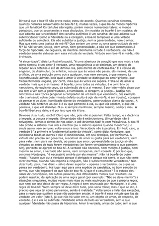 Dir-se-á que a boa-fé não prova nada; estou de acordo. Quantos canalhas sinceros,
quantos horrores consumados de boa-fé? E, muitas vezes, o que há de menos hipócrita
que um fanático? Os tartufos são legião, porém menos numerosos talvez, e menos
perigosos, que os savonarolas e seus discípulos. Um nazista de boa-fé é um nazista: de
que adianta sua sinceridade? Um canalha autêntico é um canalha: de que adianta sua
autenticidade? Como a fidelidade ou a coragem, a boa-fé tampouco é uma virtude
suficiente ou completa. Ela não substitui a justiça, nem a generosidade, nem o amor.
Mas que seria uma justiça de má-fé? Que seriam um amor ou uma generosidade de má-
fé? Já não seriam justiça, nem amor, nem generosidade, a não ser que corrompidos à
força de hipocrisia, de cegueira, de mentira. Nenhuma virtude é verdadeira, ou não é
verdadeiramente virtuosa sem essa virtude de verdade. Virtude sem boa-fé é má-fé, não
é virtude.
“A sinceridade”, dizia La Rochefoucauld, “é uma abertura de coração que nos mostra tais
como somos; é um amor à verdade, uma repugnância a se disfarçar, um desejo de
reparar seus defeitos e até de diminuí-los, pelo mérito de confessá-los.” É a recusa de
enganar, de dissimular, de enfeitar, recusa que às vezes não passa, ela mesma, de um
artifício, de uma sedução como outra qualquer, mas nem sempre, o que mesmo La
Rochefoucauld admite, pela qual o amor à verdade se distingue do amor-próprio, que
freqüentemente engana, por certo, mas que às vezes ele supera. Trata-se de amar a
verdade mais que a si mesmo. A boa-fé, como todas as virtudes, é o contrário do
narcisismo, do egoísmo cego, da submissão de si a si mesmo. É por intermédio disso que
ela tem a ver com a generosidade, a humildade, a coragem, a justiça… Justiça nos
contratos e nas trocas (enganar o comprador de um bem que vendemos, por exemplo
não o avisando sobre determinado defeito oculto é agir de má-fé, é ser injusto), coragem
de pensar e de dizer, humildade diante do verdadeiro, generosidade diante do outro… A
verdade não pertence ao eu: é o eu que pertence a ela, ou que ela contém, e que ela
permeia, e que ela dissolve. O eu é sempre mentiroso, sempre ilusório, sempre mau. A
boa-fé liberta-se dele, e é por isso que ela é boa.
Deve-se dizer tudo, então? Claro que não, pois não é possível. Falta tempo, e a decência
o impede, a doçura o impede. Sinceridade não é exibicionismo. Sinceridade não é
selvageria. Temos o direito de nos calar, e até devemos fazê-lo com freqüência. A boa-fé
não proíbe o silêncio mas sim a mentira (ou o silêncio apenas quando mentiroso), e
ainda assim nem sempre: voltaremos a isso. Veracidade não é patetice. Em todo caso, a
verdade é “a primeira e fundamental parte da virtude”, como dizia Montaigne, que
condiciona todas as outras e não é condicionada, em seu princípio, por nenhuma. A
virtude não precisa ser generosa, suscetível de amor ou justa para ser verdadeira, nem
para valer, nem para ser devida, ao passo que amor, generosidade ou justiça só são
virtudes se antes de tudo forem verdadeiras (se forem verdadeiramente o que parecem
ser), portanto se agirem de boa-fé. A verdade não obedece, nem mesmo à justiça, nem
mesmo ao amor, a verdade não serve, nem compensa, nem consola. É por isso que,
continua Montaigne, “é necessário amá-la por ela mesma”. Não há boa-fé de outro
modo: “Aquele que diz a verdade porque é obrigado e porque ela serve, e que não teme
dizer mentira, quando não importa a ninguém, não é suficientemente verdadeiro.” Não
dizer tudo, pois, mas dizer – salvo dever superior – apenas o verdadeiro, ou o que se
pensa ser verdadeiro. Há lugar aqui para uma espécie de casuística, no bom sentido do
termo, que não enganará os que são de boa-fé. O que é a casuística? É o estudo dos
casos de consciência, em outras palavras, das dificuldades morais que resultam, ou
podem resultar, da aplicação de uma regra geral (por exemplo: “Não se deve mentir”) a
situações singulares, muitas vezes mais ricas ou mais equívocas do que a própria regra,
que nem por isso deixa de ser regra. A regra é bem enunciada por Montaigne, e é uma
regra de boa-fé: “Nem sempre se deve dizer tudo, pois seria tolice; mas o que se diz, é
preciso que seja tal como pensamos, senão é maldade.” Voltaremos a falar das exceções,
para a regra que supõem e que não poderiam anular. A boa-fé é essa virtude que faz da
verdade um valor (isto é, já que não há valor em si, um objeto de amor, de respeito, de
vontade…) e a ela se submete. Fidelidade antes de tudo ao verdadeiro, sem o que
qualquer fidelidade não passa de hipocrisia. Amor à verdade, antes de tudo, sem o que
 