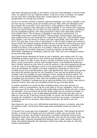 todo amor não passa de ilusão ou de mentira. A boa-fé é essa fidelidade, a boa-fé é esse
amor, em espírito e em ato. Digamos melhor: a boa-fé é o amor à verdade, na medida
em que esse amor comanda nossos atos, nossas palavras, até mesmo nossos
pensamentos. É a virtude dos verídicos.
O que é um homem verídico? É aquele, explicava Aristóteles, que “ama a verdade” e que
por isso recusa a mentira, tanto por excesso como por falta, tanto por fabulação como
por omissão. Ele se mantém “num meio-termo”, entre gabolice e dissimulação, entre
fanfarronice e segredo, entre falsa glória e falsa modéstia. É “um homem sem meandros,
sincero ao mesmo tempo em sua vida e em suas palavras, e que reconhece a existência
de suas qualidades próprias, sem nada acrescentar a elas e sem nada delas subtrair.”
Uma virtude? Claro: “Em si mesma, a falsidade é coisa baixa e repreensível, e a
sinceridade coisa nobre e digna de elogio.” Felizes gregos, nobres gregos, para quem
essa evidência não era nem superada nem superável! Se bem que… Eles também tinham
seus sofistas, como nós temos os nossos, que essa ingenuidade, como eles dizem, fará
sorrir. Pior para eles. O que vale um pensamento, a não ser pela verdade que contém ou
busca? Chamo de sofística qualquer pensamento que se submete a outra coisa que não a
verdade, ou que submete a verdade a outra coisa que não ela mesma. A filosofia é seu
contrário na teoria, como a boa-fé o é na prática. Trata-se de viver e de pensar, tanto
quanto possível, em verdade, ainda que à custa da angústia, da desilusão ou da
infelicidade. Fidelidade ao verdadeiro, antes de tudo: mais vale uma verdadeira tristeza
do que uma falsa alegria.
Que a boa-fé tenha sobretudo de haver-se com a gabolice, pois resiste a ela, foi o que
Aristóteles percebeu muito bem e que confirma sua oposição ao narcisismo ou ao amor-
próprio. O amor a si? Não, é claro, já que o verídico é amável, já que o amor a si é um
dever, já que seria mentir, simular, para consigo mesmo, uma impossível indiferença.
Mas o homem verídico se ama como é, como se conhece, e não como gostaria de parecer
ou de ser visto. É o que distingue o amor a si do amor-próprio, ou a magnanimidade,
como diz Aristóteles, da vaidade. O homem magnânimo “preocupa-se mais com a
verdade do que com a opinião pública, fale e age abertamente, pois o pouco caso que faz
dos outros lhe permite exprimir-se com franqueza. É por isso que ele gosta de dizer a
verdade, salvo nas ocasiões em que emprega a ironia, quando se dirige à massa.” Dir-
se-á que a essa magnanimidade falta caridade, o que é verdade; mas não por causa da
veracidade que ela comporta. Mais vale uma verdadeira grandeza do que uma falsa
humildade. E também é verdade que ela se preocupa demais com a honra; mas nunca à
custa da mentira. Mais vale uma verdadeira altivez do que uma falsa glória.
O verídico submete-se à norma da idéia verdadeira dada, como diria Spinoza, ou
possível, como eu acrescentaria: ele diz o que sabe ou crê ser verdadeiro, nunca o que
sabe ou o que crê ser falso. A boa-fé exclui então toda mentira? Parece que sim, e quase
por definição: como se mentiria de boa-fé? Mentir supõe que se conheça a verdade, ou
que se creia conhecê-la, e que se diga deliberadamente outra coisa que não o que se
sabe ou o que se crê. É isso que a boa-fé proíbe, ou recusa. Ser de boa-fé é dizer o que
se pensa ser verdadeiro: é ser fiel (em palavras ou atos) à sua crença, é submeter-se à
verdade do que se é ou se pensa. Toda mentira seria, pois, de má-fé, e por isso
condenável.
Esse rigorismo, que a meu ver é dificilmente sustentável, parece, no entanto, assumido
por Spinoza e Kant. Tal encontro entre essas duas sumidades merece ao menos um
exame.
“O homem livre nunca age como enganador”, escreve Spinoza, “mas sempre de boa-fé.”
De fato, o homem livre é aquele que só se submete à razão, que é universal: se ela
autorizasse a mentira, ela sempre a autorizaria, e qualquer sociedade humana seria
impossível. Muito bem. Mas se for, para tal indivíduo, sob risco de sua própria vida? Isso
não altera nada, responde tranqüilamente Spinoza, pois a razão, sendo a mesma em
todos, não poderia depender dos interesses, mesmo que vitais, de cada um. Daí este
escólio surpreendente:
 
