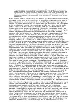 Perguntaram se, caso um homem pudesse se livrar pela má-fé de um perigo de morte iminente, a
       regra da conservação do ser próprio não mandaria nitidamente a má-fé. Eu respondo também: se a
       razão manda isso, ela o manda pois a todos os homens, assim a razão manda de uma maneira geral a
       todos os homens que só concluam entre si, para a união de suas forças e o estabelecimento dos
       direitos comuns, acordos enganadores, isto é, manda que não tenham na realidade direitos comuns, o
       que é absurdo.

Nunca entendi, em todo caso nunca de uma maneira que me satisfizesse completamente,
como esse escólio podia se harmonizar com as proposições 20 a 25 da mesma parte da
Ética, onde o esforço para se conservar é, ao contrário, “a primeira e única origem da
virtude”, ao mesmo tempo em que sua medida e seu fim. Noto todavia que Spinoza não
proíbe em absoluto a mentira, mas constata que a razão, que é única a ser livre, não
poderia ordená-la. As duas coisas são diferentes, dado que a razão não é tudo, no
homem, nem mesmo o essencial (o essencial é o desejo, o essencial é o amor), e que
nenhum homem é absolutamente livre ou absolutamente razoável, nem deve sê-lo, nem
mesmo querer sê-lo. O homem que age como enganador nunca o faz, precisa a
demonstração, “como homem livre”. Que seja. E a mentira e a esperteza nem por isso
seriam, em si mesmas, virtudes. Que seja, também. Mas seria, com freqüência,
irrazoável só ouvir a razão, seria condenável só amar a virtude, seria fatal para a
liberdade só querer agir enquanto livre. A boa-fé é uma virtude, mas a prudência
também, e a justiça, e a caridade. Se for necessário mentir para sobreviver, ou para
resistir à barbárie, ou para salvar a quem se ama, a quem se deve amar, não há a menor
dúvida, para mim, de que se deva mentir, quando não há outro meio, ou quando todos
os outros meios seriam piores, e Spinoza, parece-me, admitiria isso. A razão, claro, não
poderia mandá-lo, já que ela é universal, o que a mentira não poderia ser: se todo o
mundo mentisse, para que mentir, pois ninguém teria crédito, e para que falar? Mas essa
razão será apenas abstrata, se o desejo não se apoderar dela, se não a fizer viver. Ora, o
desejo é sempre singular, sempre concreto, e por isso aliás pode-se mentir, como
reconhece o Tratado político, sem violar o direito natural nem (ou isto é) o interesse de
cada um, ou mesmo de todos. A vontade, não a razão, comanda; o desejo, não a
verdade, dita sua lei. O desejo de verdade, que é a essência da boa-fé, permanece nisso
submetido à verdade do desejo, que é a essência do homem: ser fiel ao verdadeiro não
poderia dispensar ser fiel à alegria, ao amor, à compaixão, enfim, como diz Spinoza, à
justiça e à caridade, que são toda a lei e a verdadeira fidelidade. Ser fiel ao verdadeiro,
em primeiro lugar, é também ser fiel à verdade em si do desejo: se é necessário enganar
o outro ou se trair, enganar o mau ou abandonar o fraco, faltar com a palavra ou com o
amor, a fidelidade ao verdadeiro (a esse verdadeiro que somos, que carregamos, que
amamos) pode às vezes impor a mentira. É por isso que, mesmo nesse estranho escólio
da proposição 72, Spinoza, tal como o compreendo, permanece diferente de Kant. A boa-
fé é uma virtude, é claro, o que a mentira não poderia ser, mas isso não quer dizer que
toda mentira seja condenável nem, a fortiriori, que devamos sempre nos proibir de
mentir. Nenhuma mentira é livre, por certo; mas quem pode ser sempre livre? E como o
seríamos, diante dos maus, dos ignorantes, dos fanáticos, quando eles são os mais
fortes, quando a sinceridade para com eles seria cúmplice ou suicida? Caute… A mentira
nunca é uma virtude, mas a tolice também não, mas o suicídio também não.
Simplesmente, às vezes é preciso se contentar com o mal menor, e a mentira pode sê-lo.
Kant vai muito mais longe e muito mais claramente. A mentira não apenas nunca é uma
virtude, como é sempre uma falta, sempre um crime, sempre uma indignidade. É que a
veracidade, que é seu contrário, é “um dever absoluto que vale em todas as
circunstâncias” e que, sendo “totalmente incondicionado”, não poderia admitir a menor
exceção “a uma regra que, por sua própria essência, não tolera nenhuma”. Isso equivale
a pensar, objetava Benjamin Constant, que mesmo “para assassinos que lhe
perguntassem se seu amigo, que eles perseguem, não está refugiado em sua casa, a
mentira seria um crime”. Mas Kant não se deixa impressionar por tão pouco: seria um
crime, de fato, pois a humanidade se situa aí, na palavra verdadeira, pois a veracidade é
“um mandamento da razão, que é sagrado, absolutamente imperativo, que não pode ser
limitado por nenhuma conveniência”, nem mesmo a conservação da vida de outrem ou
da própria. A intenção aqui não entra em jogo. Não há mentira piedosa, ou antes,
 