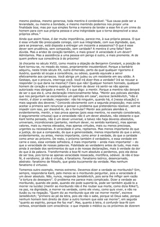 mesmo piedosa, mesmo generosa, toda mentira é condenável: “Sua causa pode ser a
leviandade, ou mesmo a bondade, e mesmo mentindo podemos nos propor uma
finalidade boa; mas por sua simples forma a maneira de tender a esse fim é um crime do
homem para com sua própria pessoa e uma indignidade que o torna desprezível a seus
próprios olhos.”
Ainda que assim fosse, é dar muita importância, parece-me, à sua própria pessoa. O que
é essa virtude tão preocupada consigo, com sua integridade, com sua dignidade, que,
para se preservar, está disposta a entregar um inocente a assassinos? O que é esse
dever sem prudência, sem compaixão, sem caridade? A mentira é uma falta? Sem
dúvida. Mas a aridez de coração também, e mais grave! A veracidade é um dever?
Admitamos. Mas a assistência a uma pessoa em perigo é outro, e mais premente. Ai de
quem prefere sua consciência à do próximo!
Já chocante no século XVIII, como mostra a objeção de Benjamin Constant, a posição de
Kant tornou-se, no meado do nosso, propriamente insustentável. Porque a barbárie
adquiriu, neste triste século XX, outra dimensão, perto da qual qualquer rigorismo é
ilusório, quando só ocupa a consciência, ou odioso, quando equivale a servir
efetivamente aos carrascos. Você abriga um judeu ou um resistente em seu sótão. A
Gestapo, que o procura, interroga você. Você irá dizer-lhes a verdade? Irá se recusar a
responder (o que daria na mesma)? Claro que não! Qualquer homem honrado, qualquer
homem de coração e mesmo qualquer homem de dever irá sentir-se não apenas
autorizado mas obrigado a mentir. É o que digo: a mentir. Porque a mentira não deixará
de ser o que ela é, uma declaração intencionalmente falsa. “Mentir aos policiais alemães
que nos perguntam se escondemos um patriota em casa”, escreve Jankélévitch, “não é
mentir, é dizer a verdade; responder: não há ninguém, quando há, é [nessa situação] o
mais sagrado dos deveres.” Concordo obviamente com a segunda proposição; mas como
aceitar a primeira sem renunciar a pensar o problema que pretendemos resolver, sem se
impedir com isso, por dissolvê-lo, de o formular? Mentir aos policiais alemães é,
evidentemente, mentir, e isso prova apenas (pois essa mentira, no exemplo considerado,
é seguramente virtuosa) que a veracidade não é um dever absoluto, não obstante o que
Kant tenha pensado, não é um dever universal, e talvez não haja deveres absolutos,
universais, incondicionais (portanto, nenhum dever, no sentido kantiano), mas apenas
valores, mais ou menos elevados, mas apenas virtudes, mais ou menos preciosas,
urgentes ou necessárias. A veracidade é uma, repitamos. Mas menos importante do que
a justiça, do que a compaixão, do que a generosidade, menos importante do que o amor,
evidentemente, ou antes, menos importante, como amor à verdade, do que a caridade
como amor ao próximo. De resto, o próximo também é verdadeiro, e essa verdade em
carne e osso, essa vontade sofredora, é mais importante – ainda mais importante! – do
que a veracidade de nossas palavras. Fidelidade ao verdadeiro antes de tudo, mas mais
ainda à verdade dos sentimentos do que a de nossas declarações, mais à verdade da dor
do que à da palavra. Transformando a boa-fé num absoluto a perdemos, pois ela deixa
de ser boa, pois torna-se apenas veracidade ressecada, mortífera, odiável. Já não é boa-
fé, é veridismo; já não é virtude, é fanatismo. Fanatismo teórico, desencarnado,
abstrato: fanatismo de filósofo, que gosta loucamente da verdade. Mas nenhum
fanatismo é virtuoso.
Tomemos outro exemplo, menos extremo. Devemos dizer a verdade ao moribundo? Sim,
sempre, responderia Kant, pelo menos se o moribundo perguntar, pois a veracidade é
um dever absoluto. Não, nunca, responde Jankélévitch, pois seria lhe infligir sem razão
“a tortura do desespero”. O problema me parece mais complicado. Dizer a verdade ao
moribundo, quando ele pede, quando ele pode suportá-la, pode ser também ajudá-lo a
morrer na lucidez (mentir ao moribundo não é lhe roubar sua morte, como dizia Rilke?),
na paz, na dignidade, a morrer na verdade, como ele viveu, como quis viver, e não na
ilusão ou na negação. “Quem diz ao moribundo que ele vai morrer mente”, escreve
Jankélévitch; “primeiro ao pé da letra, pois ele não o sabe, porque só Deus sabe, porque
nenhum homem tem direito de dizer a outro homem que este vai morrer”, em seguida
“quanto ao espírito, porque lhe faz mal”. Mas, quanto à letra, é confundir boa-fé com
certeza, sinceridade com onisciência: o que impede o médico ou os próximos de dizerem
 