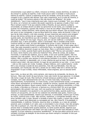 sinceramente o que sabem ou crêem, inclusive os limites, nesses domínios, do saber e
da crença? E, quanto ao espírito, é dar muito pouco valor à verdade e muito pouca
estima ao espírito. Colocar a esperança acima da verdade, acima da lucidez, acima da
coragem é por o espírito alto demais. Que vale a esperança, se é à custa de mentira, à
custa de ilusão? “Os homens pobres e sós não devem ser afligidos”, diz ainda
Jankélévitch, “isso é mais importante que tudo, mesmo que a verdade.” Sim, se a aflição
for atroz, se o homem só e pobre não puder suportá-la, se apenas a ilusão o fizer viver.
Mas é sempre assim? E de que adianta então a filosofia, de que adianta a própria
sinceridade, se ambas devem se deter ao aproximar-se da morte, se a verdade só vale
quando nos tranqüiliza, quando não implica o risco de nos afligir? Desconfio dos que
dizem nunca, nesses domínios, tanto quanto dos que dizem sempre. Que se possa mentir
por amor ou por compaixão, e que se deva fazê-lo às vezes, estou de acordo, é claro. O
que há de mais imbecil, e de mais covarde, do que impormos aos outros uma coragem
de que não temos certeza de ser capazes? Sim: cabe ao moribundo primeiro decidir,
quando pode, da importância que dá à verdade, e ninguém está capacitado, quando ele
não pode, a decidir em seu lugar. Doçura, pois, em vez de violência: a compaixão
prevalece aqui, e deve prevalecer, sobre a veracidade. Mas a verdade ainda assim
continua sendo um valor, do qual não poderíamos privar o outro, sobretudo se ele a
pedir, sem razões muito fortes e precatados. O conforto não é tudo. O bem-estar não é
tudo. Que seja necessário suprimir o sofrimento físico, na medida do possível, está claro,
e nossos médicos deveriam ocupar-se mais disso. Mas e o sofrimento moral, e a
angústia, e o medo, quando fazem parte da própria vida? “Morreu sem perceber”, dizem
às vezes. Será mesmo uma vitória da medicina? Pois, afinal de contas, ele acabou
morrendo, e a tarefa dos médicos, que eu saiba, é nos curar quando podem, não nos
esconder que não podem. “Se eu lhe disser a verdade, ele vai se matar”, disse-me um
médico. Mas o suicídio nem sempre é uma doença (também é um direito, do qual, assim,
privamos o doente); a depressão, sim, é uma, doença da qual se trata. Os médicos
existem para tratar, não para decidir no lugar de seu paciente se sua vida – e sua morte!
– vale ou não a pena ser vivida. Cuidado, amigos médicos, com o paternalismo: vocês
têm a seu encargo a saúde de seus pacientes, mas não sua felicidade, mas não sua
serenidade. Um moribundo não tem o direito de ser infeliz? Não tem o direito de ficar
angustiado? O que é então, nessa infelicidade, nessa angústia, que os assusta tanto
assim?
Isso é dito, ou deve ser dito, como sempre, sob reserva da compaixão, da doçura, da
ternura… Mais vale mentir do que torturar, mais vale mentir do que apavorar. A verdade
não toma o lugar de tudo. Mas nenhuma virtude tampouco poderia tomar o lugar da
verdade, nem valer absolutamente sem ela. A morte mais bela, moralmente,
espiritualmente, humanamente, é a mais lúcida, a mais serenamente lúcida, e é também
nosso dever acompanhar os moribundos, quando for preciso, quando eles puderem, até
essa verdade derradeira. Quem ousaria mentir, em seus derradeiros momentos, a Cristo
ou a Buda, a Sócrates ou a Epicuro, a Spinoza ou a Simone Weil? Dir-se-á que essas
personagens não pululam nas ruas, nem nos quartos de hospital. Sem dúvida. Não
obstante é necessário nos ajudarem a nos aproximarmos delas, quando pudermos,
mesmo um pouquinho, em vez de nos vedarem de antemão esse gosto, mesmo que
amargo, ou essa possibilidade, mesmo que dolorosa. A veracidade, mesmo que no leito
de morte, continua pois a valer. Não sozinha, repitamos: a compaixão também vale, o
amor também vale, e mais. Brandir a verdade a quem não a pediu, a quem não a pode
suportar, a quem será dilacerado ou esmagado por ela, não é boa-fé: é brutalidade, é
insensibilidade, é violência. Portanto, deve-se dizer a verdade, ou o mais de verdade
possível, pois a verdade é um valor, pois a sinceridade é uma virtude; mas não sempre,
mas não a qualquer um, mas não a qualquer preço, mas não de qualquer maneira! É
preciso dizer a verdade tanto quanto possível, ou tanto quanto devido, digamos que
tanto quanto possível fazer sem faltar com isso a alguma virtude mais elevada ou mais
urgente. É aí que voltamos a encontrar Jankélévitch: “Ai dos que põem acima do amor a
verdade criminosa da delação! Ai dos brutos que dizem sempre a verdade! Ai dos que
nunca mentiram!”
 