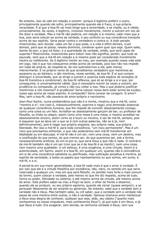 No entanto, isso só vale em relação a outrem: porque é legítimo preferir o outro,
principalmente quando ele sofre, principalmente quando ele é fraco, à sua própria
veracidade. É aí que a boa-fé vai mais longe que a sinceridade, e se impõe, ou é válida,
universalmente. Às vezes, é legítimo, inclusive moralmente, mentir a outrem em vez de
lhe dizer a verdade. Mas a má-fé não poderia, em relação a si mesmo, valer mais que a
boa, pois seria colocar-se acima da verdade, e seu conforto ou sua consciência tranqüila
acima de seu espírito. Seria pecar contra o verdadeiro e contra si. A todo pecado
misericórdia, sem dúvida: cada um faz o que pode, e a vida é difícil demais, cruel
demais, para que se possa, nesses domínios, condenar quem quer que seja. Quem sabe,
diante do pior, o que irá fazer, e a quantidade de verdade, então, que será capaz de
suportar? Misericórdia, misericórdia para todos! Isso não significa, porém, que tudo se
equivale, nem que a má-fé em relação a si mesmo pode ser considerada moralmente
neutra ou indiferente. Se é legítimo mentir ao mau, por exemplo quando nossa vida está
em jogo, não é que nos coloquemos então acima da verdade, pois isso não nos impede
em nada de amá-la, de respeitá-la, de nos submetermos a ela, pelo menos
interiormente. É no próprio nome do que acreditamos verdadeiro que mentimos ao
assassino ou ao bárbaro, e são mentiras, nesse sentido, de boa-fé. É aí que cumpre
distinguir a sinceridade, que se dirige a outrem e autoriza toda espécie de exceções (é
boa-fé transitiva e condicional), da boa-fé reflexiva, que só se dirige a si e que, por
conseguinte, é universalmente válida. Que é necessário mentir às vezes a outrem, por
prudência ou compaixão, já vimos e não vou voltar a isso. Mas o que poderia justificar
mentirmos a nós mesmos? A prudência? Seria colocar nosso bem-estar acima da lucidez,
nosso ego acima de nosso espírito. A compaixão? Seria carecer de coragem. O amor?
Mas, sem a boa-fé, não passaria de amor-próprio e narcisismo.
Jean-Paul Sartre, numa problemática que não é a minha, mostrou que a má-fé, como
“mentira a si”, trai (isto é, indissoluvelmente, exprime e nega) uma dimensão essencial
de qualquer consciência humana, que lhe impede de coincidir absolutamente consigo,
como uma coisa ou um fato. Acreditar-se absolutamente garçom de bar, ou professor de
filosofia, ou triste ou alegre, assim como uma mesa é uma mesa, e mesmo acreditar-se
absolutamente sincero, assim como se é louro ou moreno, é ser de má-fé, sempre, pois
é esquecer que se deve ser o que se é (em outras palavras, não se é já, nem
definitivamente), pois é negar sua própria angústia, seu próprio nada, sua própria
liberdade. Por isso a má-fé é, para toda consciência, “um risco permanente”. Mas é um
risco que precisamos enfrentar, e que não poderíamos sem má-fé transformar em
fatalidade ou em desculpa. A má-fé não é um ser, nem uma coisa, nem um destino, mas
a coisificação do que somos, do que cremos ser, do que queremos ser, sob a forma,
necessariamente artificial, do em-si-por-si, que seria Deus e que não é nada. O contrário
da má-fé também não é um ser (crer que se é de boa-fé é se mentir), nem uma coisa,
nem mesmo uma qualidade: é um esforço, é uma exigência, é uma virtude. Assim é a
autenticidade, em Sartre, assim é a boa-fé, em qualquer um, quando não é coincidência
em si de uma consciência satisfeita ou petrificada, mas subtração perpétua à mentira, ao
espírito de seriedade, a todos os papéis que representamos ou que somos, em suma, à
má-fé, e a si.
A pensá-la em sua maior generalidade, a boa-fé nada mais é que o amor à verdade. É
por isso que ela é a virtude filosófica por excelência, não, claro, no sentido em que seria
reservada a qualquer um, mas em que será filósofo, no sentido mais forte e mais comum
do termo, quem colocar a verdade, pelo menos no que lhe diz respeito, acima de tudo,
honra ou poder, felicidade ou sistema, e até mesmo acima da virtude, até mesmo acima
do amor. Este prefere saber-se mau a fingir-se bom, e olhar de frente o desamor,
quando ele se produzir, ou seu próprio egoísmo, quando ele reinar (quase sempre!), a se
persuadir falsamente de ser amante ou generoso. No entanto, sabe que a verdade sem a
caridade não é Deus. Mas também sabe, ou crê saber, que a caridade sem a verdade não
passa de uma mentira entre outras, e não é caridade. Spinoza chamava amor intelectual
a Deus essa alegria de conhecer, qualquer que seja, aliás, seu objeto (“quanto mais
conhecemos as coisas singulares, mais conhecemos Deus”), já que tudo é em Deus, e já
que Deus é tudo. Era exagerar, sem dúvida, se nenhuma verdade é Deus, nem sua
 