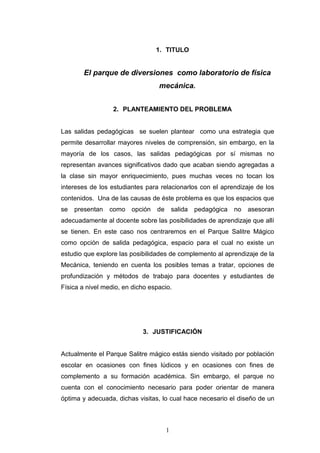 1. TITULO


        El parque de diversiones como laboratorio de física
                                  mecánica.


                  2. PLANTEAMIENTO DEL PROBLEMA


Las salidas pedagógicas se suelen plantear como una estrategia que
permite desarrollar mayores niveles de comprensión, sin embargo, en la
mayoría de los casos, las salidas pedagógicas por sí mismas no
representan avances significativos dado que acaban siendo agregadas a
la clase sin mayor enriquecimiento, pues muchas veces no tocan los
intereses de los estudiantes para relacionarlos con el aprendizaje de los
contenidos. Una de las causas de éste problema es que los espacios que
se   presentan   como   opción   de       salida   pedagógica   no   asesoran
adecuadamente al docente sobre las posibilidades de aprendizaje que allí
se tienen. En este caso nos centraremos en el Parque Salitre Mágico
como opción de salida pedagógica, espacio para el cual no existe un
estudio que explore las posibilidades de complemento al aprendizaje de la
Mecánica, teniendo en cuenta los posibles temas a tratar, opciones de
profundización y métodos de trabajo para docentes y estudiantes de
Física a nivel medio, en dicho espacio.




                            3. JUSTIFICACIÓN


Actualmente el Parque Salitre mágico estás siendo visitado por población
escolar en ocasiones con fines lúdicos y en ocasiones con fines de
complemento a su formación académica. Sin embargo, el parque no
cuenta con el conocimiento necesario para poder orientar de manera
óptima y adecuada, dichas visitas, lo cual hace necesario el diseño de un



                                      1
 