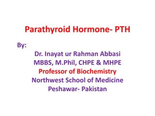Parathyroid Hormone- PTH
By:
Dr. Inayat ur Rahman Abbasi
MBBS, M.Phil, CHPE & MHPE
Professor of Biochemistry
Northwest School of Medicine
Peshawar- Pakistan
 
