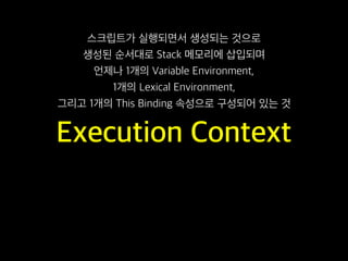 Execution Context
스크립트가 실행되면서 생성되는 것으로
생성된 순서대로 Stack 메모리에 삽입되며
언제나 1개의 Variable Environment,
1개의 Lexical Environment,
그리고 1개의 This Binding 속성으로 구성되어 있는 것
 