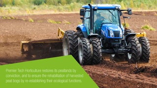 Premier Tech Horticulture restores its peatlands by
conviction, and to ensure the rehabilitation of harvested
peat bogs by re-establishing their ecological functions.
 