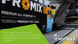 In 2016, Premier Tech Horticulture is still
Veriflora-certified, a token of our commitment towards
sustainable development and the social responsibility
of our products.
 