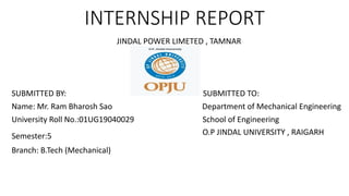 INTERNSHIP REPORT
JINDAL POWER LIMETED , TAMNAR
SUBMITTED BY: SUBMITTED TO:
Name: Mr. Ram Bharosh Sao Department of Mechanical Engineering
University Roll No.:01UG19040029 School of Engineering
Semester:5 O.P JINDAL UNIVERSITY , RAIGARH
Branch: B.Tech (Mechanical)
 