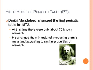 HISTORY OF THE PERIODIC TABLE (PT)
 Dmitri Mendeleev arranged the first periodic
table in 1872.
 At this time there were only about 70 known
elements.
 He arranged them in order of increasing atomic
mass and according to similar properties of
elements.
 