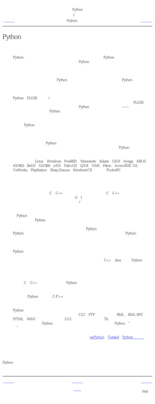 简明 Python 教程
                            第1章 介绍
上一页                         Python的特色                        下一页



Python的特色
简单

     Python是一种代表简单主义思想的语言。阅读一个良好的Python程序就感觉像是在读英
     语一样，尽管这个英语的要求非常严格！Python的这种伪代码本质是它最大的优点之
     一。它使你能够专注于解决问题而不是去搞明白语言本身。
易学

   就如同你即将看到的一样，Python极其容易上手。前面已经提到了，Python有极其简单
   的语法。
免费、开源

   Python是FLOSS（自由/开放源码软件）之一。简单地说，你可以自由地发布这个软件的
   拷贝、阅读它的源代码、对它做改动、把它的一部分用于新的自由软件中。FLOSS是基
   于一个团体分享知识的概念。这是为什么Python如此优秀的原因之一——它是由一群希
   望看到一个更加优秀的Python的人创造并经常改进着的。
高层语言

   当你用Python语言编写程序的时候，你无需考虑诸如如何管理你的程序使用的内存一类
   的底层细节。
可移植性

     由于它的开源本质，Python已经被移植在许多平台上（经过改动使它能够工作在不同平
     台上）。如果你小心地避免使用依赖于系统的特性，那么你的所有Python程序无需修改
     就可以在下述任何平台上面运行。

   这些平台包括Linux、Windows、FreeBSD、Macintosh、Solaris、OS/2、Amiga、AROS、
   AS/400、BeOS、OS/390、z/OS、Palm OS、QNX、VMS、Psion、Acom RISC OS、
   VxWorks、PlayStation、Sharp Zaurus、Windows CE甚至还有PocketPC！
解释性

     这一点需要一些解释。

     一个用编译性语言比如C或C++写的程序可以从源文件（即C或C++语言）转换到一个你
     的计算机使用的语言（二进制代码，即0和1）。这个过程通过编译器和不同的标记、选
     项完成。当你运行你的程序的时候，连接/转载器软件把你的程序从硬盘复制到内存中
     并且运行。

   而Python语言写的程序不需要编译成二进制代码。你可以直接从源代码 运行 程序。在
   计算机内部，Python解释器把源代码转换成称为字节码的中间形式，然后再把它翻译成
   计算机使用的机器语言并运行。事实上，由于你不再需要担心如何编译程序，如何确保
   连接转载正确的库等等，所有这一切使得使用Python更加简单。由于你只需要把你的
   Python程序拷贝到另外一台计算机上，它就可以工作了，这也使得你的Python程序更加
   易于移植。
面向对象

   Python即支持面向过程的编程也支持面向对象的编程。在 面向过程 的语言中，程序是
   由过程或仅仅是可重用代码的函数构建起来的。在 面向对象 的语言中，程序是由数据
   和功能组合而成的对象构建起来的。与其他主要的语言如C++和Java相比，Python以一
   种非常强大又简单的方式实现面向对象编程。
可扩展性

   如果你需要你的一段关键代码运行得更快或者希望某些算法不公开，你可以把你的部分
   程序用C或C++编写，然后在你的Python程序中使用它们。
可嵌入性

   你可以把Python嵌入你的C/C++程序，从而向你的程序用户提供脚本功能。
丰富的库

     Python标准库确实很庞大。它可以帮助你处理各种工作，包括正则表达式、文档生成、
     单元测试、线程、数据库、网页浏览器、CGI、FTP、电子邮件、XML、XML-RPC、
     HTML、WAV文件、密码系统、GUI（图形用户界面）、Tk和其他与系统有关的操作。
     记住，只要安装了Python，所有这些功能都是可用的。这被称作Python的“功能齐
     全”理念。

     除了标准库以外，还有许多其他高质量的库，如wxPython、Twisted和Python图像库等
     等。

概括
Python确实是一种十分精彩又强大的语言。它合理地结合了高性能与使得编写程序简单有趣的
特色。


上一页                           上一级                            下一页
                                                        为什么不使用
简介                             首页
                                                           Perl？
 