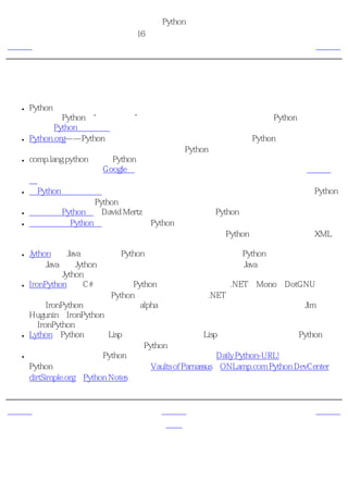 简明 Python 教程
                         第16章 接下来学习什么？
上一页                           探索更多内容                             下一页



探索更多内容
 ●   Python标准库是一个丰富的库，在大多数时候，你可以在这个库中找到你所需的东西。
     这被称为Python的“功能齐全”理念。我强烈建议你在开始开发大型Python程序之前浏
     览一下Python标准文档。
 ●   Python.org——Python编程语言的官方主页。你可以在上面找到Python语言和解释器的最
     新版本。另外还有各种邮件列表活跃地讨论Python的各方面内容。
 ●   comp.lang.python是讨论Python语言的世界性新闻组。你可以把你的疑惑和询问贴在这个
     新闻组上。可以使用Google群在线访问这个新闻组，或加入作为新闻组镜像的邮件列
     表。
 ●   《Python实用大全》是一个极有价值的秘诀和技巧集合，它帮助你解决某些使用Python
     的问题。这是每个Python用户必读的一本书。
 ●   《迷人的Python》是David Mertz编著的一系列优秀的Python相关文章。
 ●   《深入理解Python》是给有经验的Python程序员的一本很优秀的书。如果你已经完整地
     阅读了本书，那么我强烈建议你接下来阅读《深入理解Python》。它覆盖了包括XML处
     理、单元测试和功能性编程在内的广泛的主题。
 ●   Jython是用Java语言实现的Python解释器。这意味着你可以用Python语言编写程序而同时
     使用Java库！Jython是一个稳定成熟的软件。如果你也是一个Java程序员，我强烈建议你
     尝试一下Jython。
 ●   IronPython是用C#语言实现的Python解释器，可以运行在.NET、Mono和DotGNU平台
     上。这意味着你可以用Python语言编写程序而使用.NET库以及其他由这三种平台提供的
     库！IronPython还只是一个前期alpha测试软件，现在还只适合用来进行试验。Jim
     Hugunin，IronPython的开发者，已经加入了微软公司，将在将来全力开发一个完整版本
     的IronPython。
 ●   Lython是Python语言的Lisp前段。它类似于普通的Lisp语言，会被直接编译为Python字节
     码，这意味着它能与我们普通的Python代码协同工作。
 ●   另外还有很多很多的Python资源。其中比较有趣的有Daily Python-URL!，它使你保持与
     Python的最新进展同步。另外还有Vaults of Parnassus、ONLamp.com Python DevCenter、
     dirtSimple.org、Python Notes等等。



上一页                              上一级                             下一页
图形软件                             首页                                概括
 