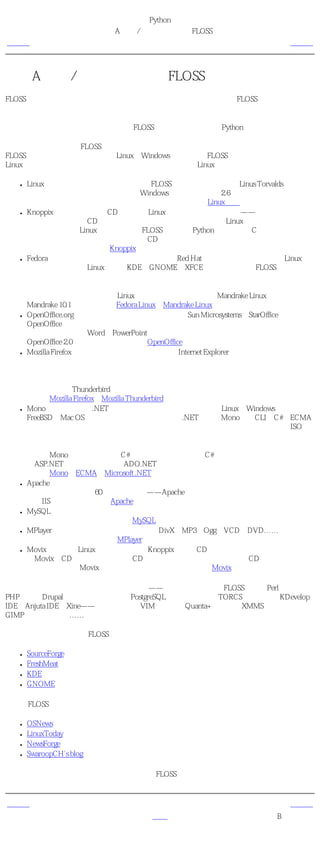 简明 Python 教程
                         附录A 自由/开放源码软件（FLOSS）
上一页                                                          下一页



附录A 自由/开放源码软件（FLOSS）
FLOSS基于社区的概念，而它本身基于共享，特别是知识共享的概念。FLOSS可以免费使用、
修改和再发行。

如果你已经读了本书，那么你一定熟悉FLOSS，因为你一直在使用Python！

如果你想要了解更多的FLOSS，你可以探索下面这个列表中的软件。我列出了一些最著名的
FLOSS以及那些可以跨平台（即在Linux、Windows等）工作的FLOSS。这样你无需马上切换到
Linux就可以尝试使用这些软件了， 尽管你最终一定会转到Linux上的 。

  ●   Linux 这是一个正在慢慢被世界接纳的FLOSS操作系统！它最初由Linus Torvalds在学生时
      候开发。现在，它已经可以与微软Windows相匹敌。最新的2.6版本核心，无论从速度、
      稳定性还是扩展性角度来说，都是一个巨大的突破。【Linux核心】
  ●   Knoppix 这是一个仅仅在CD上运行的Linux发行版！它不需要安装——你只需要重新启
      动你的计算机，把CD放入光驱，就可以开始使用一个完全的Linux发行版了！你可以使
      用所有的随标准Linux发行版发行的FLOSS，如运行Python程序、编译C程序、看电影等
      等。然后再次重启你的计算机，取出CD，就可以使用你现有的操作系统了，就好像什
      么都没有发生过一样。【Knoppix】
  ●   Fedora 这是一个由社区开发维护的发行版，由Red Hat公司赞助。它是最流行的Linux发
      行版之一。它包含Linux核心、KDE、GNOME和XFCE桌面以及众多的FLOSS，而所有这
      些都易于安装、易于使用。

      如果你担心你是一个完全的Linux生手，那么我推荐你尝试Mandrake Linux。最新发布
      Mandrake 10.1确实很棒。【Fedora Linux、Mandrake Linux】
  ●   OpenOffice.org 这是一个优秀的办公套件，它基于Sun Microsystems的StarOffice软件。
      OpenOffice由文本编写器、演讲辅助、电子表格和绘图组件等等组成。它甚至可以方便
      地打开和编辑微软Word和PowerPoint文件。它可以在几乎所有平台上运行。即将推出的
      OpenOffice 2.0有一些重大的改进。【OpenOffice】
  ●   Mozilla Firefox 这是被认为可以在未来几年击败Internet Explorer（仅按照市场份额计算）
      的下一代网络浏览器。它极快，它的一些合理的、令人印象深刻的特性广受好评。它的
      扩展理念允许在它上面添加各种功能。

      它的姐妹产品Thunderbird是一个优秀的电子邮件客户端，使阅读电子邮件变得十分快
      捷。【Mozilla Firefox、Mozilla Thunderbird】
  ●   Mono 这是一个微软.NET平台的开源实现。它使我们可以在Linux、Windows、
      FreeBSD、Mac OS和许多其他平台上创建和运行.NET程序。Mono执行CLI和C#的ECMA
      标准，这个标准已经由微软、英特尔和惠普提交称为一个开放标准。这也是迈向ISO标
      准的一步。

      目前，Mono包含一个完整的C#主控制台（它本身也由C#编写！）、一个具备完整特性
      的ASP.NET实现、许多数据库ADO.NET提供器另外还有每天不断改善和增加的新特
      性。【Mono、ECMA、Microsoft .NET】
  ●   Apache网络服务器 这是最流行的开源网络服务器。事实上，它是地球上最流行的网络服
      务器！它运行着几乎60％的网站。对——Apache处理的网站比它所有的竞争对手（包括
      微软IIS）之和还要多。【Apache】
  ●   MySQL 这是一个极其流行的开源数据库服务器。它以它的快速最为著名。在它的最新
      版本中又添加了更多的特性。【MySQL】
  ●   MPlayer 这是一个视频播放器，可以播放DivX、MP3、Ogg、VCD、DVD……谁说开源
      软件就不能具有趣味呢？【MPlayer】
  ●   Movix 这是一个Linux发行版，它基于Knoppix仅仅在CD上运行用来播放电影！你可以创
      建Movix的CD。它们是可启动的CD，当你重启计算机的时候，放入CD，电影就会自己
      开始播放！使用Movix观看电影，你甚至不需要硬盘。【Movix】

上面这个列表只是希望给你一个大概的印象——还有很多别的优秀FLOSS，比如Perl语言、
PHP语言、Drupal网站内容管理系统、PostgreSQL数据库服务器、TORCS赛车游戏、KDevelop
IDE、Anjuta IDE、Xine——电影播放器、VIM编辑器、Quanta+编辑器、XMMS音频播放器、
GIMP图像编辑程序……这个列表可以一直继续下去。

访问下述网站以获取更多FLOSS信息：

  ●   SourceForge
  ●   FreshMeat
  ●   KDE
  ●   GNOME

要获知FLOSS世界的最新进展，请访问下述网站：

  ●   OSNews
  ●   LinuxToday
  ●   NewsForge
  ●   SwaroopCH's blog

那么，现在就出发去探索广博、免费、开放的FLOSS世界了吧！


上一页                                                          下一页
概括                               首页                    附录B 关于本书
 