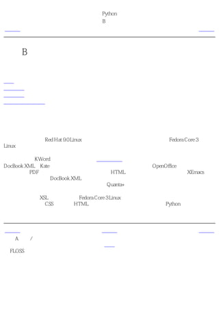 简明 Python 教程
                       附录B 关于本书
上一页                        后记                      下一页



附录B 关于本书
目录表

后记
关于作者
关于译者
关于简体中文译本


后记
我在编写本书时使用的几乎所有软件都是 免费开放源码的软件 。在编写本书的第一个草稿的
时候，我使用的是Red Hat 9.0 Linux，而现在第六次改写的时候，使用的是Fedora Core 3
Linux。

最初，我使用KWord编写本书（在前言的本书的由来中已经介绍了）。后来，我开始使用
DocBook XML和Kate，但是我发现这样太乏味。所以，我开始使用OpenOffice，它对格式的控
制以及生成PDF的能力是很棒的。但是它生成的HTML过于庞大。最后，我发现了XEmacs，于
是我又开始重新使用DocBook XML来编写本书，并且那时我打算把这个模式作为将来长期的方
案。在这个最新的第六次重写时，我决定使用Quanta+来编辑。

我使用了标准的XSL样式表，它随Fedora Core 3 Linux附带。另外，我也使用了标准的默认字
体。我编写了一个CSS文件来为HTML页增加颜色和样式。同时，我还用Python语言编写了一
个粗劣的词汇分析器，它自动为书中所有的程序进行语法加亮。


上一页                       上一级                      下一页
附录A 自由/开放
源码软件                       首页                     关于作者
（FLOSS）
 