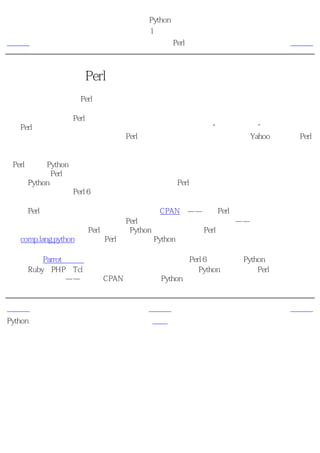 简明 Python 教程
                      第1章 介绍
上一页                  为什么不使用Perl？                下一页



为什么不使用Perl？
也许你以前并不知道，Perl是另外一种极其流行的开源解释性编程语言。

如果你曾经尝试过用Perl语言编写一个大程序，你一定会自己回答这个问题。在规模较小的时
候，Perl程序是简单的。它可以胜任于小型的应用程序和脚本，“使工作完成”。然而，当你
想开始写一些大一点的程序的时候，Perl程序就变得不实用了。我是通过为Yahoo编写大型Perl
程序的经验得出这样的总结的！

与Perl相比，Python程序一定会更简单、更清晰、更易于编写，从而也更加易懂、易维护。我
确实也很喜欢Perl，用它来做一些日常的各种事情。不过当我要写一个程序的时候，我总是想
到使用Python，这对我来说已经成了十分自然的事。Perl已经经历了多次大的修正和改变，遗
憾的是，即将发布的Perl 6似乎仍然没有在这个方面做什么改进。

我感到Perl唯一也是十分重要的优势是它庞大的CPAN库——综合Perl存档网络。就如同这个名
字所指的意思一样，这是一个巨大的Perl模块集，它大得让人难以置信——你几乎用这些模块
在计算机上做任何事情。Perl的模块比Python多的原因之一是Perl拥有更加悠久的历史。或许我
会在comp.lang.python上建议把Perl模块移植到Python上的计划。

另外，新的Parrot虚拟机按设计可以运行完全重新设计的Perl 6也可以运行Python和其他解释性
语言如Ruby、PHP和Tcl等等。这意味着你将来 或许 可以在Python上使用所有Perl的模块。这将
成为两全其美的事——强大的CPAN库与强大的Python语言结合在一起。我们将拭目以待。


上一页                     上一级                     下一页
Python的特色                首页                   程序员的话
 