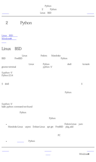 简明 Python 教程
                                  第2章 安装Python
上一页                               Linux和BSD用户                        下一页



第2章 安装Python
目录表

Linux和BSD用户
Windows®用户
概括


Linux和BSD用户
如果你正在使用一个Linux的发行版比如Fedora或者Mandrake或者其他（你的选择），或者一个
BSD系统比如FreeBSD，那么你可能已经在你的系统里安装了Python。

要测试你是否已经随着你的Linux包安装了Python，你可以打开一个shell程序（就像konsole或
gnome-terminal）然后输入如下所示的命令python -V。

$ python -V
Python 2.3.4

注释
$是shell的提示符。根据你的操作系统的设置，它可能与你那个不同，因此我只用$符号表示提
示符。

如果你看见向上面所示的那样一些版本信息，那么你已经安装了Python了。

如果你得到像这样的消息：

$ python -V
bash: python: command not found

那么你还没有安装Python。这几乎不可能，只是极其偶尔才会遇到。

在这种情况下，你有两种方法在你的系统上安装Python。

    ●   利用你的操作系统附带的包管理软件安装二进制包，比如Fedora Linux的yum、
        Mandrake Linux的urpmi、Debian Linux的apt-get、FreeBSD的pkg_add等等。注意，使用这
        种方法的话，你需要连接因特网。

        你也可以从别的地方下载二进制包然后拷贝到你的PC中安装。

    ●   你可以从源代码编译Python然后安装。在网站上有编译的指令。



上一页                                  上一级                             下一页
程序员的话                                 首页                      Windows®用户
 