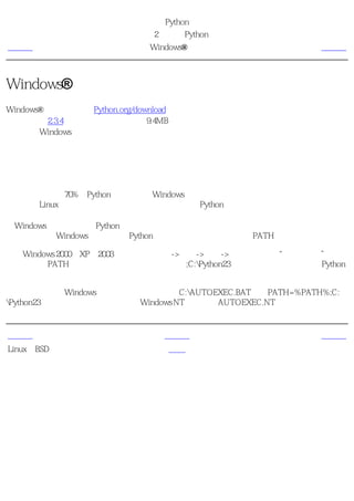 简明 Python 教程
                       第2章 安装Python
上一页                    Windows®用户                  下一页



Windows®用户
Windows®用户可以访问Python.org/download，从网站上下载最新的版本（在写本书的时候，
最新版本是2.3.4版）。它的大小大约是9.4MB，与其他大多数语言相比是十分紧凑的。安装过
程与其他Windows软件类似。

提示
即便安装程序为你提供了不检查 可选 组件的选项，你也不要不作任何检查！有些组件对你很
有用，特别是集成开发环境。

有趣的是，大约70%的Python下载是来自Windows用户的。当然，这并不能说明问题，因为几
乎所有的Linux用户已经在安装系统的时候默认安装了Python。

在Windows命令行中使用Python
如果你想要从Windows命令行调用Python，那么你需要先正确的设置PATH变量。

对于Windows 2000、XP、2003，点击控制面板->系统->高级->环境变量。在“系统变量”表单
中点击叫做PATH的变量，然后编辑这个变量，把;C:Python23加到它的结尾。当然，是Python
所在的正确目录名。

对于较旧版本的Windows，把下面这行加到文件C:AUTOEXEC.BAT中：PATH=%PATH%;C:
Python23，然后重新启动系统。对于Windows NT，则使用AUTOEXEC.NT文件。


上一页                       上一级                      下一页
Linux和BSD用户                首页                        概括
 