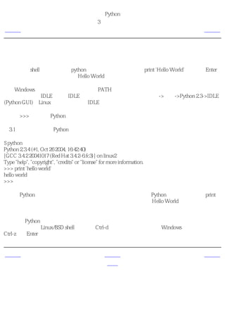简明 Python 教程
                                            第3章 最初的步骤
上一页                                      使用带提示符的解释器                         下一页



使用带提示符的解释器
在命令行的shell提示符下键入python，启动解释器。现在输入print 'Hello World'，然后按Enter
键。你应该可以看到输出的单词Hello World。

对于Windows用户，只要你正确的设置了PATH变量，你应该可以从命令行启动解释器。或者
你可以选择使用IDLE程序。IDLE是集成开发环境的缩写。点击开始->程序->Python 2.3->IDLE
(Python GUI)。Linux用户也可以使用IDLE。

注意，>>>是你键入Python语句的提示符。

例3.1 使用带提示符的Python解释器

$ python
Python 2.3.4 (#1, Oct 26 2004, 16:42:40)
[GCC 3.4.2 20041017 (Red Hat 3.4.2-6.fc3)] on linux2
Type "help", "copyright", "credits" or "license" for more information.
>>> print 'hello world'
hello world
>>>

注意，Python会在下一行立即给出你输出！你刚才键入的是一句Python 语句 。我们使用print
（不要惊讶）来打印你提供给它的值。这里，我们提供的是文本Hello World，它被迅速地打印
在屏幕上。

如何退出Python提示符
如果你使用的是Linux/BSD shell，那么按Ctrl-d退出提示符。如果是在Windows命令行中，则按
Ctrl-z再按Enter。


上一页                                               上一级                       下一页
简介                                                 首页                    挑选一个编辑器
 