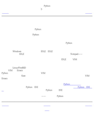 简明 Python 教程
                    第3章 最初的步骤
上一页                 挑选一个编辑器                   下一页



挑选一个编辑器
在我们开始讲述以源文件方式编写Python程序之前，我们需要一个编辑器来写源文件。挑选一
个编辑器确实是极其重要的。你挑选一个编辑器就如同你挑选一辆你将购买的轿车一样。一个
好的编辑器会帮助你方便地编写Python程序，使你地编程旅程更加舒适，帮助你更加快捷安全
地到达目的地（实现目标）。

对于编辑器的基本要求之一是语法加亮功能，利用这一功能，你的Python程序的不同部分被标
以不同的颜色，这样你可以更好 看清楚 你的程序，使它的运行显得形象化。

如果你使用Windows，那么我建议你使用IDLE。IDLE具备语法加亮功能，还有许多其他的功
能，比如允许你在IDLE中运行你的程序。特别值得注意的是：不要使用Notepad——它是一个
糟糕的选择，因为它没有语法加亮功能，而且更加重要的是，它不支持文本缩进。而我们将会
看到文本缩进对于我们来说极其重要。一个好的编辑器，比如IDLE（还有VIM）将会自动帮助
你做这些事情。

如果你使用Linux/FreeBSD，那么你有很多种选择。如果你是一位有经验的程序员，你一定已经
在使用VIM或者Emacs了。勿庸置疑，它们是两个功能最强大的编辑器。使用它们编写你的
Python程序，你将从中受益。我个人使用VIM编写我的大多数程序。如果你是一个初学编程的
人，那么你可以使用Kate，它也是我最喜欢的编辑器之一。只要你愿意花时间学习使用VIM或
Emacs，那么我强烈建议你一定要学习两者之一，因为从长远看来它们对你是极其有帮助的。

如果你还想寻找一下其他可供选择的编辑器，可以看一下详尽的Python编辑器列表，然后作出
你的选择。你也可以使用Python的IDE（集成开发环境）。请看一下详尽的支持Python的IDE列
表以获得详尽的信息。一旦你开始编写大型的Python程序，IDE确实很有用。

我再一次重申，请选择一个合适的编辑器——它能使编写Python程序变得更加有趣、方便。


上一页                    上一级                    下一页
使用带提示符的
                        首页                 使用源文件
解释器
 
