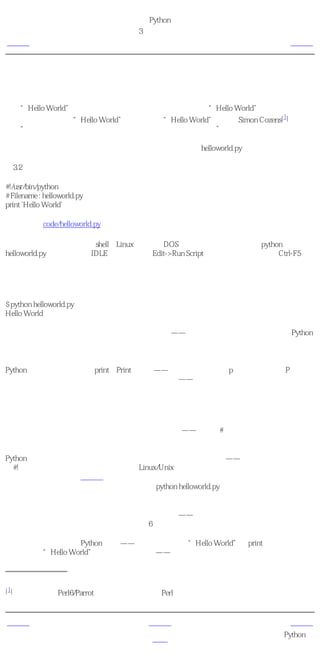 简明 Python 教程
                             第3章 最初的步骤
上一页                          挑选一个编辑器                         下一页



使用源文件
现在让我们重新开始编程。当你学习一种新的编程语言的时候，你编写运行的第一个程序通常
都是“Hello World”程序，这已经成为一种传统了。在你运行“Hello World”程序的时候，它
                                                         1
所做的事只是说声：“Hello World”。正如提出“Hello World”程序的Simon Cozens[ ]所
说：“它是编程之神的传统咒语，可以帮助你更好的学习语言。”

启动你选择的编辑器，输入下面这段程序，然后把它保存为helloworld.py。

例3.2 使用源文件

#!/usr/bin/python
# Filename : helloworld.py
print 'Hello World'

（源文件：code/helloworld.py）

为了运行这个程序，请打开shell（Linux终端或者DOS提示符），然后键入命令python
helloworld.py。如果你使用IDLE，请使用菜单Edit->Run Script或者使用键盘快捷方式Ctrl-F5。
输出如下所示。

输出
$ python helloworld.py
Hello World

如果你得到的输出与上面所示的一样，那么恭喜！——你已经成功地运行了你的第一个Python
程序。

万一你得到一个错误，那么请确保你键入的程序 准确无误 ，然后再运行一下程序。注意
Python是大小写敏感的，即print与Print不一样——注意前一个是小写p而后一个是大写P。另
外，确保在每一行的开始字符前没有空格或者制表符——我们将在后面讨论为什么这点是重要
的。

它如何工作
让我们思考一下这个程序的前两行。它们被称作 注释 ——任何在#符号右面的内容都是注释。
注释主要作为提供给程序读者的笔记。

Python至少应当有第一行那样的特殊形式的注释。它被称作 组织行 ——源文件的头两个字符
是#!，后面跟着一个程序。这行告诉你的Linux/Unix系统当你 执行 你的程序的时候，它应该运
行哪个解释器。这会在下一节做详细解释。注意，你总是可以通过直接在命令行指定解释器，
从而在任何平台上运行你的程序。就如同命令python helloworld.py一样。

重要
在你的程序中合理地使用注释以解释一些重要的细节——这将有助于你的程序的读者轻松地理
解程序在干什么。记住，这个读者可能就是6个月以后的你！

跟在注释之后的是一句Python 语句 ——它只是打印文本“Hello World”。print实际上是一个
操作符，而“Hello World”被称为一个字符串——别担心我们会在后面详细解释这些术语。




[1]一位最主要的Perl6/Parrot高手，轰动的《开始Perl》一书的作者。




上一页                             上一级                          下一页
                                                   可执行的Python程
挑选一个编辑器                          首页
                                                             序
 