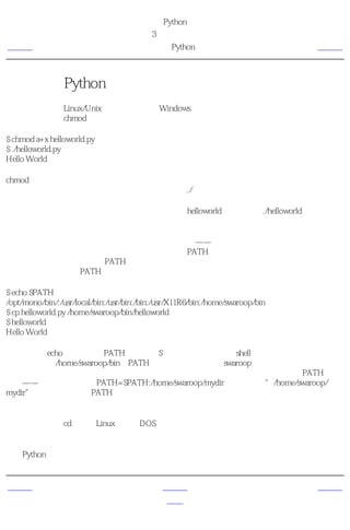 简明 Python 教程
                                        第3章 最初的步骤
上一页                                   可执行的Python程序                             下一页



可执行的Python程序
这部分内容只对Linux/Unix用户适用，不过Windows用户可能也对程序的第一行比较好奇。首
先我们需要通过chmod命令，给程序可执行的许可，然后 运行 程序。

$ chmod a+x helloworld.py
$ ./helloworld.py
Hello World

chmod命令用来 改变 文件的 模式 ，给系统中所有用户这个源文件的执行许可。然后我们可以
直接通过指定源文件的位置来执行程序。我们使用./来指示程序位于当前目录。

为了更加有趣一些，你可以把你的文件名改成仅仅helloworld，然后运行./helloworld。这样，这
个程序仍然可以工作，因为系统知道它必须用源文件第一行指定的那个解释器来运行程序。

只要知道程序的确切位置，你现在就可以运行程序了——但是如果你希望你的程序能够从各个
位置运行呢？那样的话，你可以把你的程序保存在PATH环境变量中的目录之一。每当你运行
任何程序，系统会查找列在PATH环境变量中的各个目录。然后运行那个程序。你只要简单地
把这个源文件复制到PATH所列目录之一就可以使你的程序在任何位置都可用了。

$ echo $PATH
/opt/mono/bin/:/usr/local/bin:/usr/bin:/bin:/usr/X11R6/bin:/home/swaroop/bin
$ cp helloworld.py /home/swaroop/bin/helloworld
$ helloworld
Hello World

我们能够用echo命令来显示PATH变量，用$给变量名加前缀以向shell表示我们需要这个变量的
值。我们看到/home/swaroop/bin是PATH变量中的目录之一。swaroop是我的系统中使用的用户
名。通常，在你的系统中也会有一个相似的目录。你也可以把你选择的目录添加到PATH变量
中去——这可以通过运行PATH=$PATH:/home/swaroop/mydir完成，其中“/home/swaroop/
mydir”是我想要添加到PATH变量中的目录。

当你想要在任何时间、任何地方运行你的程序的时候，这个方法十分有用。它就好像创造你自
己的指令，如同cd或其他Linux终端或DOS提示符命令那样。

提示
对于Python来说，程序、脚本或者软件都是指同一个东西。


上一页                                          上一级                               下一页
使用源文件                                          首页                              获取帮助
 