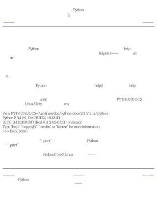 简明 Python 教程
                                         第3章 最初的步骤
上一页                                          获取帮助                        下一页



获取帮助
如果你需要某个Python函数或语句的快速信息帮助，那么你可以使用内建的help功能。尤其在
你使用带提示符的命令行的时候，它十分有用。比如，运行help(str)——这会显示str类的帮
助。str类用于保存你的程序使用的各种文本（字符串）。类将在后面面向对象编程的章节详细
解释。

注释
按q退出帮助。

类似地，你可以获取Python中几乎所有东西的信息。使用help()去学习更多关于help本身的东
西！

如果你想要获取关于如print那样操作符的帮助，那么你需要正确的设置PYTHONDOCS环境变
量。这可以在Linux/Unix中轻松地通过env命令完成。

$ env PYTHONDOCS=/usr/share/doc/python-docs-2.3.4/html/ python
Python 2.3.4 (#1, Oct 26 2004, 16:42:40)
[GCC 3.4.2 20041017 (Red Hat 3.4.2-6.fc3)] on linux2
Type "help", "copyright", "credits" or "license" for more information.
>>> help('print')

你应该注意到我特意在“print”上使用了引号，那样Python就可以理解我是希望获取关
于“print”的帮助而不是想要它打印东西。

注意，我使用的位置是在Fedora Core 3 Linux中的位置——它可能在不同的发行版和版本中有所
不同。


上一页                                           上一级                        下一页
可执行的Python程
                                                首页                        概括
序
 