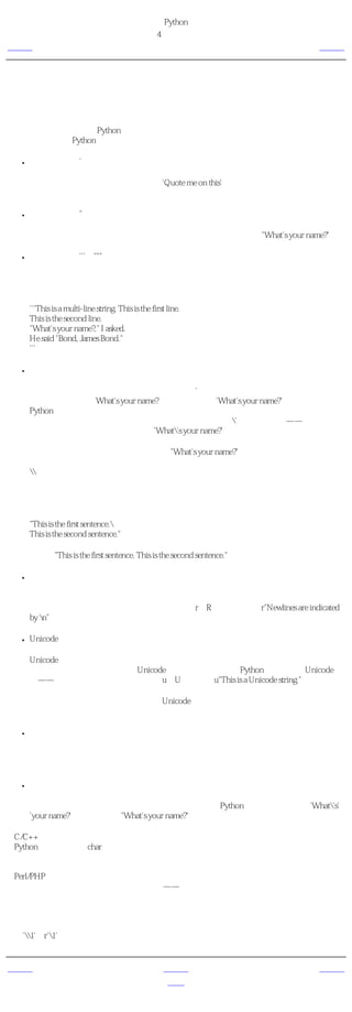 简明 Python 教程
                                                  第4章 基本概念
上一页                                                      字符串            下一页



字符串
字符串是 字符的序列 。字符串基本上就是一组单词。

我几乎可以保证你在每个Python程序中都要用到字符串，所以请特别留心下面这部分的内容。
下面告诉你如何在Python中使用字符串。

    ●   使用单引号（'）

        你可以用单引号指示字符串，就如同'Quote me on this'这样。所有的空白，即空格和制
        表符都照原样保留。

    ●   使用双引号（"）

        在双引号中的字符串与单引号中的字符串的使用完全相同，例如"What's your name?"。

    ●   使用三引号（'''或"""）

        利用三引号，你可以指示一个多行的字符串。你可以在三引号中自由的使用单引号和双
        引号。例如：

        '''This is a multi-line string. This is the first line.
        This is the second line.
        "What's your name?," I asked.
        He said "Bond, James Bond."
        '''

    ●   转义符

        假设你想要在一个字符串中包含一个单引号（'），那么你该怎么指示这个字符串？例
        如，这个字符串是What's your name?。你肯定不会用'What's your name?'来指示它，因为
        Python会弄不明白这个字符串从何处开始，何处结束。所以，你需要指明单引号而不是
        字符串的结尾。可以通过 转义符 来完成这个任务。你用'来指示单引号——注意这个反
        斜杠。现在你可以把字符串表示为'What's your name?'。

        另一个表示这个特别的字符串的方法是"What's your name?"，即用双引号。类似地，要在
        双引号字符串中使用双引号本身的时候，也可以借助于转义符。另外，你可以用转义符
        来指示反斜杠本身。

        值得注意的一件事是，在一个字符串中，行末的单独一个反斜杠表示字符串在下一行继
        续，而不是开始一个新的行。例如：

        "This is the first sentence.
        This is the second sentence."

        等价于"This is the first sentence. This is the second sentence."

    ●   自然字符串

        如果你想要指示某些不需要如转义符那样的特别处理的字符串，那么你需要指定一个自
        然字符串。自然字符串通过给字符串加上前缀r或R来指定。例如r"Newlines are indicated
        by n"。

    ●   Unicode字符串

        Unicode是书写国际文本的标准方法。如果你想要用你的母语如北印度语或阿拉伯语写
        文本，那么你需要有一个支持Unicode的编辑器。类似地，Python允许你处理Unicode文
        本——你只需要在字符串前加上前缀u或U。例如，u"This is a Unicode string."。

        记住，在你处理文本文件的时候使用Unicode字符串，特别是当你知道这个文件含有用
        非英语的语言写的文本。

    ●   字符串是不可变的

        这意味着一旦你创造了一个字符串，你就不能再改变它了。虽然这看起来像是一件坏
        事，但实际上它不是。我们将会在后面的程序中看到为什么我们说它不是一个缺点。

    ●   按字面意义级连字符串

        如果你把两个字符串按字面意义相邻放着，他们会被Python自动级连。例如，'What's'
        'your name?'会被自动转为"What's your name?"。

给C/C++程序员的注释
在Python中没有专门的char数据类型。确实没有需要有这个类型，我相信你不会为此而烦恼。


给Perl/PHP程序员的注释
记住，单引号和双引号字符串是完全相同的——它们没有在任何方面有不同。


给正则表达式用户的注释
一定要用自然字符串处理正则表达式。否则会需要使用很多的反斜杠。例如，后向引用符可以
写成'1'或r'1'。


上一页                                                      上一级            下一页
数                                                         首页             变量
 
