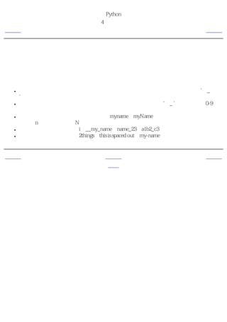 简明 Python 教程
                      第4章 基本概念
上一页                  字面意义上的常量                   下一页



标识符的命名
变量是标识符的例子。 标识符 是用来标识 某样东西 的名字。在命名标识符的时候，你要遵循
这些规则：

 ●   标识符的第一个字符必须是字母表中的字母（大写或小写）或者一个下划线（‘ _
     ’）。
 ●   标识符名称的其他部分可以由字母（大写或小写）、下划线（‘ _ ’）或数字（0-9）组
     成。
 ●   标识符名称是对大小写敏感的。例如，myname和myName不是一个标识符。注意前者中
     的小写n和后者中的大写N。
 ●   有效 标识符名称的例子有i、__my_name、name_23和a1b2_c3。
 ●   无效 标识符名称的例子有2things、this is spaced out和my-name。


上一页                      上一级                    下一页
变量                        首页                  数据类型
 