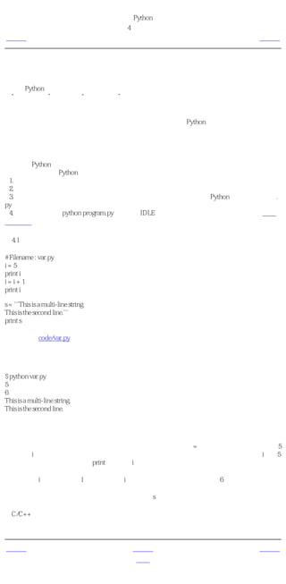 简明 Python 教程
                                      第4章 基本概念
上一页                                       对象            下一页



对象
记住，Python把在程序中用到的任何东西都称为 对象 。这是从广义上说的。因此我们不会
说“某某 东西 ”，我们说“某个 对象 ”。

给面向对象编程用户的注释
就每一个东西包括数、字符串甚至函数都是对象这一点来说，Python是极其完全地面向对象
的。

我们将看一下如何使用变量和字面意义上的常量。保存下面这个例子，然后运行程序。

如何编写Python程序
下面是保存和运行Python程序的标准流程。
 1. 打开你最喜欢的编辑器。
 2. 输入例子中的程序代码。
 3. 用注释中给出的文件名把它保存为一个文件。我按照惯例把所有的Python程序都以扩展名.
py保存。
 4. 运行解释器命令python program.py或者使用IDLE运行程序。你也可以使用先前介绍的可执
行的方法。

例4.1 使用变量和字面意义上的常量

# Filename : var.py
i=5
print i
i=i+1
print i

s = '''This is a multi-line string.
This is the second line.'''
print s

（源文件：code/var.py）


输出
$ python var.py
5
6
This is a multi-line string.
This is the second line.

它如何工作
下面来说明一下这个程序如何工作。首先我们使用赋值运算符（=）把一个字面意义上的常数5
赋给变量i。这一行称为一个语句。语句声明需要做某件事情，在这个地方我们把变量名i与值5
连接在一起。接下来，我们用print语句打印i的值，就是把变量的值打印在屏幕上。

然后我们对i中存储的值加1，再把它存回i。我们打印它时，得到期望的值6。

类似地，我们把一个字面意义上的字符串赋给变量s然后打印它。

给C/C++程序员的注释
使用变量时只需要给它们赋一个值。不需要声明或定义数据类型。


上一页                                      上一级            下一页
数据类型                                      首页         逻辑行与物理行
 