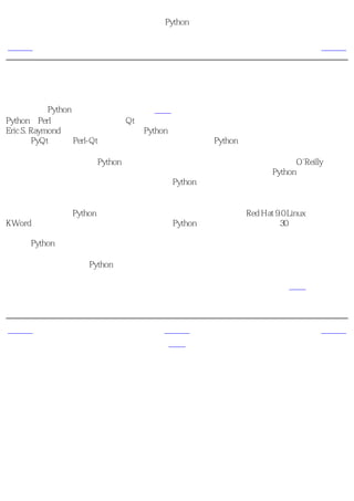 简明 Python 教程
                          前言
上一页                    本书的由来                     下一页



本书的由来
我最初接触Python是当我需要为我的软件钻石写一个方便安装过程的安装程序的时候。我得在
Python和Perl语言中选择一个绑定Qt库。我在网上做了一些研究，偶然发现了一篇文章。那是
Eric S. Raymond（著名的电脑高手）谈Python如何成为他最喜欢地编程语言的一篇文章。我同
时发现PyQt绑定与Perl-Qt相比要出色得多，所以我选择了Python语言。

之后我开始寻找一本关于Python的优秀书籍。我竟然找不到！虽然我找到了一些O'Reilly的书，
不过它们不是太贵就是如同一本参考手册而不是一本指南。我最后使用了Python附带的文档，
不过它太简略了。那个文档确实很好的给出了Python的概念，不过不够全面。尽管最后我根据
我以前得编程经验掌握了那个文档，不过我觉得它完全不适合于新手。

大约在我首次使用Python语言的六个月之后，我安装了那时最新的Red Hat 9.0 Linux。在我玩弄
KWord应用程序的时候，我突然想写一点关于Python的东西。很快我就写了30多页，然后我开
始认真地想办法把它变成一本完整的书。经过 多次 的改进和重写，它终于成为了一本有用的
完整的Python语言学习指南。我把本书贡献给开源软件者们。

本书来自于我个人学习Python的笔记，不过我尽力让它更加适合别人的口味。

在开源精神的鼓舞下，我收到了许多建设性的建议和批评以及来自热心读者的反馈，它们使这
本书变得更加出色。


上一页                      上一级                     下一页
本书的读者                     首页                本书目前的状况
 