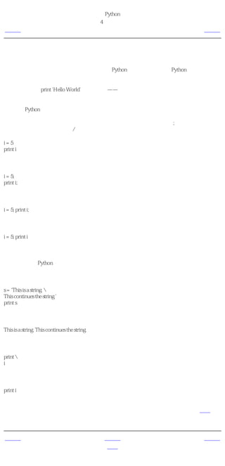 简明 Python 教程
                                               第4章 基本概念
上一页                                            逻辑行与物理行        下一页



逻辑行与物理行
物理行是你在编写程序时所 看见 的。逻辑行是Python 看见 的单个语句。Python假定每个 物理
行 对应一个 逻辑行 。

逻辑行的例子如print 'Hello World'这样的语句——如果它本身就是一行（就像你在编辑器中看
到的那样），那么它也是一个物理行。

默认地，Python希望每行都只使用一个语句，这样使得代码更加易读。

如果你想要在一个物理行中使用多于一个逻辑行，那么你需要使用分号（;）来特别地标明这
种用法。分号表示一个逻辑行/语句的结束。例如：

i=5
print i

与下面这个相同：

i = 5;
print i;

同样也可以写成：

i = 5; print i;

甚至可以写成：

i = 5; print i

然而，我强烈建议你坚持在每个物理行只写一句逻辑行。仅仅当逻辑行太长的时候，在多于一
个物理行写一个逻辑行。这些都是为了尽可能避免使用分号，从而让代码更加易读。事实上，
我 从来没有 在Python程序中使用过或看到过分号。

下面是一个在多个物理行中写一个逻辑行的例子。它被称为明确的行连接。

s = 'This is a string. 
This continues the string.'
print s

它的输出：

This is a string. This continues the string.

类似地，

print 
i

与如下写法效果相同：

print i

有时候，有一种暗示的假设，可以使你不需要使用反斜杠。这种情况出现在逻辑行中使用了圆
括号、方括号或波形括号的时候。这被称为暗示的行连接。你会在后面介绍如何使用列表的章
节中看到这种用法。


上一页                                               上一级         下一页
对象                                                 首页          缩进
 