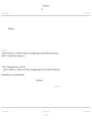 简明 Python 教程
                                                第4章 基本概念
上一页                                                     缩进                      下一页



缩进
空白在Python中是重要的。事实上行首的空白是重要的。它称为缩进。在逻辑行首的空白（空
格和制表符）用来决定逻辑行的缩进层次，从而用来决定语句的分组。

这意味着同一层次的语句必须有相同的缩进。每一组这样的语句称为一个块。我们将在后面的
章节中看到有关块的用处的例子。

你需要记住的一样东西是错误的缩进会引发错误。例如：

i=5
print 'Value is', i # Error! Notice a single space at the start of the line
print 'I repeat, the value is', i

当你运行这个程序的时候，你会得到下面的错误：

 File "whitespace.py", line 4
  print 'Value is', i # Error! Notice a single space at the start of the line
  ^
SyntaxError: invalid syntax

注意，在第二行的行首有一个空格。Python指示的这个错误告诉我们程序的语法是无效的，即
程序没有正确地编写。它告诉你， 你不能随意地开始新的语句块 （当然除了你一直在使用的
主块）。何时你能够使用新块，将会在后面的章节，如控制流中详细介绍。

如何缩进
不要混合使用制表符和空格来缩进，因为这在跨越不同的平台的时候，无法正常工作。我 强
烈建议 你在每个缩进层次使用 单个制表符 或 两个或四个空格 。
选择这三种缩进风格之一。更加重要的是，选择一种风格，然后一贯地使用它，即 只 使用这
一种风格。


上一页                                                   上一级                       下一页
逻辑行与物理行                                                 首页                       概括
 