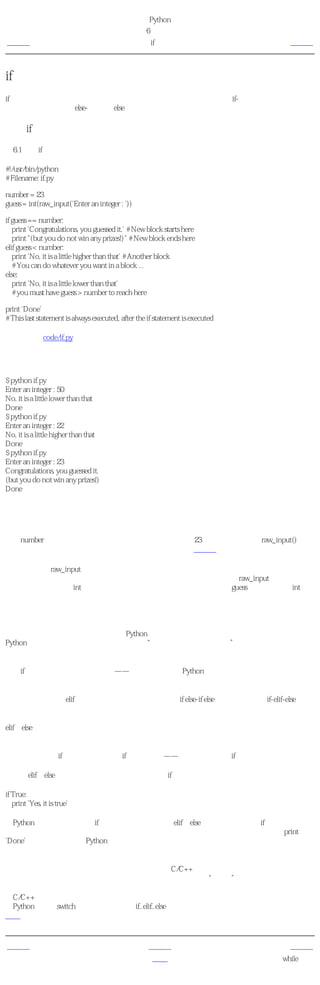 简明 Python 教程
                                                 第6章 控制流
上一页                                                  if语句                       下一页



if语句
if语句用来检验一个条件， 如果 条件为真，我们运行一块语句（称为 if-块 ）， 否则 我们处理
另外一块语句（称为 else-块 ）。 else 从句是可选的。

使用if语句
例6.1 使用if语句

#!/usr/bin/python
# Filename: if.py

number = 23
guess = int(raw_input('Enter an integer : '))

if guess == number:
   print 'Congratulations, you guessed it.' # New block starts here
   print "(but you do not win any prizes!)" # New block ends here
elif guess < number:
   print 'No, it is a little higher than that' # Another block
   # You can do whatever you want in a block ...
else:
   print 'No, it is a little lower than that'
   # you must have guess > number to reach here

print 'Done'
# This last statement is always executed, after the if statement is executed

（源文件：code/if.py）


输出
$ python if.py
Enter an integer : 50
No, it is a little lower than that
Done
$ python if.py
Enter an integer : 22
No, it is a little higher than that
Done
$ python if.py
Enter an integer : 23
Congratulations, you guessed it.
(but you do not win any prizes!)
Done

它如何工作
在这个程序中，我们从用户处得到猜测的数，然后检验这个数是否是我们手中的那个。我们把
变量number设置为我们想要的任何整数，在这个例子中是23。然后，我们使用raw_input()函数
取得用户猜测的数字。函数只是重用的程序段。我们将在下一章学习更多关于函数的知识。

我们为内建的raw_input函数提供一个字符串，这个字符串被打印在屏幕上，然后等待用户的输
入。一旦我们输入一些东西，然后按回车键之后，函数返回输入。对于raw_input函数来说是一
个字符串。我们通过int把这个字符串转换为整数，并把它存储在变量guess中。事实上，int是
一个类，不过你想在对它所需了解的只是它把一个字符串转换为一个整数（假设这个字符串含
有一个有效的整数文本信息）。

接下来，我们将用户的猜测与我们选择的数做比较。如果他们相等，我们打印一个成功的消
息。注意我们使用了缩进层次来告诉Python每个语句分别属于哪一个块。这就是为什么缩进在
Python如此重要的原因。我希望你能够坚持“每个缩进层一个制表符”的规则。你是这样的
吗？

注意if语句在结尾处包含一个冒号——我们通过它告诉Python下面跟着一个语句块。

然后，我们检验猜测是否小于我们的数，如果是这样的，我们告诉用户它的猜测大了一点。我
们在这里使用的是elif从句，它事实上把两个相关联的if else-if else语句合并为一个if-elif-else语
句。这使得程序更加简单，并且减少了所需的缩进数量。

elif和else从句都必须在逻辑行结尾处有一个冒号，下面跟着一个相应的语句块（当然还包括正
确的缩进）。

你也可以在一个if块中使用另外一个if语句，等等——这被称为嵌套的if语句。

记住，elif和else部分是可选的。一个最简单的有效if语句是：

if True:
   print 'Yes, it is true'

在Python执行完一个完整的if语句以及与它相关联的elif和else从句之后，它移向if语句块的下一
个语句。在这个例子中，这个语句块是主块。程序从主块开始执行，而下一个语句是print
'Done'语句。在这之后，Python看到程序的结尾，简单的结束运行。

尽管这是一个非常简单的程序，但是我已经在这个简单的程序中指出了许多你应该注意的地
方。所有这些都是十分直接了当的（对于那些拥有C/C++背景的用户来说是尤为简单的）。它
们在开始时会引起你的注意，但是以后你会对它们感到熟悉、“自然”。

给C/C++程序员的注释
在Python中没有switch语句。你可以使用if..elif..else语句来完成同样的工作（在某些场合，使用
字典会更加快捷。）



上一页                                                 上一级                         下一页
简介                                                   首页                        while语句
 