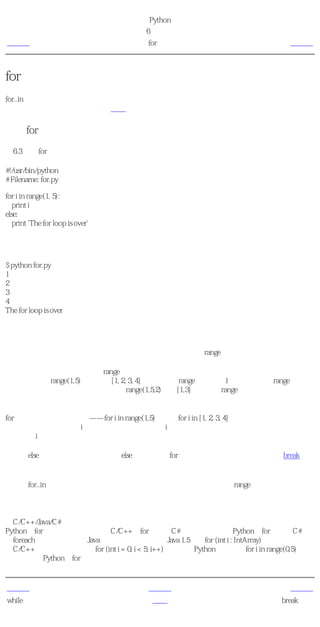 简明 Python 教程
                                   第6章 控制流
上一页                                  for循环                            下一页



for循环
for..in是另外一个循环语句，它在一序列的对象上 递归 即逐一使用队列中的每个项目。我们会
在后面的章节中更加详细地学习序列。


使用for语句
例6.3 使用for语句

#!/usr/bin/python
# Filename: for.py

for i in range(1, 5):
   print i
else:
   print 'The for loop is over'

输出
$ python for.py
1
2
3
4
The for loop is over

它如何工作
在这个程序中，我们打印了一个 序列 的数。我们使用内建的range函数生成这个数的序列。

我们所做的只是提供两个数，range返回一个序列的数。这个序列从第一个数开始到第二个数
为止。例如，range(1,5)给出序列[1, 2, 3, 4]。默认地，range的步长为1。如果我们为range提供第
三个数，那么它将成为步长。例如，range(1,5,2)给出[1,3]。记住，range 向上 延伸到第二个
数，即它不包含第二个数。

for循环在这个范围内递归——for i in range(1,5)等价于for i in [1, 2, 3, 4]，这就如同把序列中的每
个数（或对象）赋值给i，一次一个，然后以每个i的值执行这个程序块。在这个例子中，我们
只是打印i的值。

记住，else部分是可选的。如果包含else，它总是在for循环结束后执行一次，除非遇到break语
句。

记住，for..in循环对于任何序列都适用。这里我们使用的是一个由内建range函数生成的数的列
表，但是广义说来我们可以使用任何种类的由任何对象组成的序列！我们会在后面的章节中详
细探索这个观点。

给C/C++/Java/C#程序员的注释
Python的for循环从根本上不同于C/C++的for循环。C#程序员会注意到Python的for循环与C#中
的foreach循环十分类似。Java程序员会注意到它与Java 1.5中的for (int i : IntArray)相似。
在C/C++中，如果你想要写for (int i = 0; i < 5; i++)，那么用Python，你写成for i in range(0,5)。你
会注意到，Python的for循环更加简单、明白、不易出错。


上一页                                  上一级                              下一页
while语句                               首页                            break语句
 